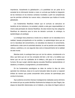 importancia. Actualmente la globalización y la posibilidad de ser parte de la
sociedad de la información tienden a crear un curricula que facilite la integración
de los individuos en los diversos contextos mundiales a partir de competencias
que les permitan enfrentar los nuevos retos y situaciones que implica el mundo
globalizado.

     Los fundamentos filosóficos indican que el currículo se estructura en
beneficio de los individuos y la sociedad y debido a esta gran responsabilidad, el
mismo está permeado de visiones filosóficas. De esta manera hay tres categorías
filosóficas de relevancia para la toma de decisión curricular: la ontología, la
epistemología y la axiología.

     La ontología hace presencia a través de su relación con la naturaleza de la
realidad, basada principalmente en los sentidos. La epistemología tiene que ver
con la naturaleza del conocimiento y la naturaleza de observar el conocimiento,
clasificando a éste como la autoridad absoluta, la cual se percibe como altamente
valiosa y auténtica y en una segunda idea como el descubrimiento de la realidad
de este mundo.

     Mientras tanto, la axiología tiene que ver con los valores, considerando a la
ética, que tiene que ver con los conceptos del bien y del mal, y la estética que
tienen que ver con las cualidades de la belleza y del gozo en la experiencia
humana. De aquí surgen además algunas escuelas filosóficas representativas: el
idealismo, el realismo, el pragmatismo y el existencialismo.

     En los fundamentos psicológicos se debe de centrar la idea de cómo
aprenden los individuos, tarea en la cual el educador debe de poner un especial
énfasis de manera que pueda comprender dicho proceso de aprendizaje para
conducir el proceso.

     Aquí podemos encontrar diversas investigaciones realizadas acerca del tema
de manera tal que se puede identificar fácilmente los trabajos de Jean Piaget y las
etapas de desarrollo relacionadas con el intelecto, y las ideas de Gagné sobre el
 