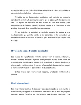 aprendizaje y la disposición humana para el adiestramiento involucrando procesos
de crecimiento, psicológicos y psicomotores.

     Al hablar de los fundamentos sociológicos del currículo es necesario
considerar la sociedad, la cultura y los valores que lo rodean y afectan de manera
vital. Su impacto se desarrolla en dos niveles: el nivel más remoto, pero
significativo de la influencia de la sociedad en general, y el inmediato y el más
práctico, el contacto de la comunidad con las escuelas.

     Al ser dinámica la sociedad, el currículo requiere de ajustes y una
reestructuración que permita atender a las demandas de la comunidad. La
sociedad influencia la selección de objetivos para determinar quién y cómo será
educado.




Niveles de especificación curricular


Los niveles de especificación curricular corresponden a ideales, estrategias,
normas, acuerdos, tratados y leyes de orden jerárquico a partir de los cuales se
puede influir de manera directa e indirecta en el currículo del sistema educativo de
alguna región, nación o estado de manera tal que se trata de estandarizar, igualar
o diferenciar la formación de los individuos de diversos lugares.

     Dichos niveles son: internacional, nacional, jurisdicción, institucional y
docente.




Nivel internacional


Este nivel retoma las ideas de tratados y acuerdos realizados a nivel mundial o
mínimamente por regiones que consideran tener similitudes o ideas de progreso
similares, además de contar con características y necesidades parecidas y que
 