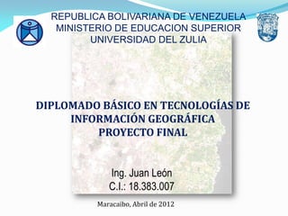Ing. Juan León
C.I.: 18.383.007
DIPLOMADO BÁSICO EN TECNOLOGÍAS DE
INFORMACIÓN GEOGRÁFICA
PROYECTO FINAL
Maracaibo, Abril de 2012
REPUBLICA BOLIVARIANA DE VENEZUELA
MINISTERIO DE EDUCACION SUPERIOR
UNIVERSIDAD DEL ZULIA
 