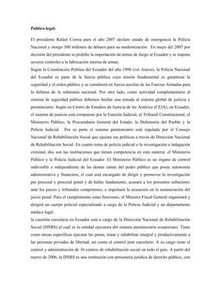 Político legal:
El presidente Rafael Correa para el año 2007 declaro estado de emergencia la Policía
Nacional y otorgo 300 millones de dólares para su modernización. En mayo del 2007 por
decisión del presidente se prohíbe la importación de armas de fuego al Ecuador y se impone
severos controles a la fabricación interna de armas.
Según la Constitución Política del Ecuador del año 1998 (ver Anexo), la Policía Nacional
del Ecuador es parte de la fuerza pública cuya misión fundamental es garantizar la
seguridad y el orden público y se constituirá en fuerza auxiliar de las Fuerzas Armadas para
la defensa de la soberanía nacional. Por otro lado, como actividad complementaria al
sistema de seguridad pública debemos hechar una mirada al sistema global de justicia y
penitenciario. Según en Centro de Estudios de Justicia de las América (CEJA), en Ecuador,
el sistema de justicia está compuesto por la Función Judicial, el Tribunal Constitucional, el
Ministerio Público, la Procuraduría General del Estado, la Defensoría del Pueblo y la
Policía Judicial. Por su parte el sistema penitenciario está regulado por el Consejo
Nacional de Rehabilitación Social que ejecuta sus políticas a través de Dirección Nacional
de Rehabilitación Social. En cuanto tema de policía judicial o la investigación e indagación
criminal, dos son las instituciones que tienen competencia en esta materia: el Ministerio
Público y la Policía Judicial del Ecuador. El Ministerio Público es un órgano de control
indivisible e independiente de las demás ramas del poder público que posee autonomía
administrativa y financiera, el cual está encargado de dirigir y promover la investigación
pre procesal y procesal penal y de hallar fundamento, acusará a los presuntos infractores
ante los jueces y tribunales competentes, e impulsará la acusación en la sustanciación del
juicio penal. Para el cumplimiento estas funciones, el Ministro Fiscal General organizará y
dirigirá un cuerpo policial especializado a cargo de la Policía Judicial y un departamento
médico legal.
la cuestión carcelaria en Ecuador está a cargo de la Dirección Nacional de Rehabilitación
Social (DNRS) el cuál es la entidad ejecutora del sistema penitenciario ecuatoriano. Tiene
como tareas específicas ejecutar las penas, tratar y rehabilitar integral y productivamente a
las personas privadas de libertad, así como el control post carcelario. A su cargo tiene el
control y administración de 36 centros de rehabilitación social en todo el país. A partir del
marzo de 2006, la DNRS es una institución con personería jurídica de derecho público, con
 