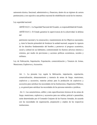 autonomía técnica, funcional, administrativa y financiera, dentro de un régimen de carrera
penitenciaria y con sujeción a una política nacional de rehabilitación social de los internos.
Ley seguridad nacional:
ARTÍCULO 1.- La Seguridad Nacional del Ecuador, es responsabilidad del Estado.
ARTÍCULO 2.- El Estado garantiza la supervivencia de la colectividad, la defensa
del
patrimonio nacional y la consecución y mantenimiento de los Objetivos nacionales;
y, tiene la función primordial de fortalecer la unidad nacional, asegurar la vigencia
de los derechos fundamentales del hombre y promover el progreso económico,
social y cultural de sus habitantes, contrarrestando los factores adversos internos y
externos, por medio de previsiones y acciones políticas económicas, sociales y
militares.
Ley de Fabricación, Importación, Exportación, comercialización y Tenencia de Armas,
Municiones, Explosivos y Accesorios.
Art. 1.- La presente Ley regula la fabricación, importación, exportación,
comercialización, almacenamiento y tenencia de armas de fuego, municiones,
explosivos y accesorios, materias primas para la producción de explosivos y
accesorios para satisfacer las necesidades de las Instituciones, Organismos Públicos;
y, en general para satisfacer las necesidades de las personas naturales o jurídicas.
Art. 2.- Las características, calibre y más especificaciones técnicas de las armas de
fuego, municiones, explosivos y accesorios para uso militar, policial o paramilitar,
serán determinadas por el Comando Conjunto de las Fuerzas Armadas, de acuerdo
con las necesidades de organización, preparación y empleo de las respectivas
instituciones.
 
