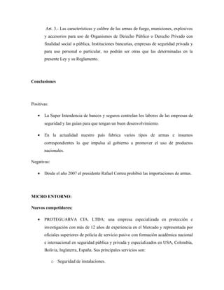 Art. 3.- Las características y calibre de las armas de fuego, municiones, explosivos
y accesorios para uso de Organismos de Derecho Público o Derecho Privado con
finalidad social o pública, Instituciones bancarias, empresas de seguridad privada y
para uso personal o particular, no podrán ser otras que las determinadas en la
presente Ley y su Reglamento.
Conclusiones
Positivas:
• La Super Intendencia de bancos y seguros controlan los labores de las empresas de
seguridad y las guían para que tengan un buen desenvolvimiento.
• En la actualidad nuestro país fabrica varios tipos de armas e insumos
correspondientes lo que impulsa al gobierno a promover el uso de productos
nacionales.
Negativas:
• Desde el año 2007 el presidente Rafael Correa prohibió las importaciones de armas.
MICRO ENTORNO:
Nuevos competidores:
• PROTEGUARVA CIA. LTDA: una empresa especializada en protección e
investigación con más de 12 años de experiencia en el Mercado y representada por
oficiales superiores de policía de servicio pasivo con formación académica nacional
e internacional en seguridad pública y privada y especializados en USA, Colombia,
Bolivia, Inglaterra, España. Sus principales servicios son:
o Seguridad de instalaciones.
 