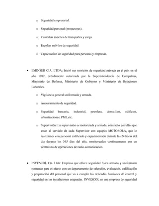 o Seguridad empresarial.
o Seguridad personal (protectores).
o Custodias móviles de transportes y carga.
o Escoltas móviles de seguridad
o Capacitación de seguridad para personas y empresas.
• EMINSER CIA. LTDA: Inició sus servicios de seguridad privada en el país en el
año 1982, debidamente autorizada por la Superintendencia de Compañías,
Ministerio de Defensa, Ministerio de Gobierno y Ministerio de Relaciones
Laborales.
o Vigilancia general uniformada y armada.
o Asesoramiento de seguridad.
o Seguridad bancaria, industrial, petrolera, domicilios, edificios,
urbanizaciones, PMI, etc.
o Supervisión: La supervisión es motorizada y armada, con radio patrullas que
están al servicio de cada Supervisor con equipos MOTOROLA, que lo
realizamos con personal calificado y experimentado durante las 24 horas del
día durante los 365 días del año, monitoreadas continuamente por un
centralista de operaciones de radio-comunicación.
• INVESCOL Cía. Ltda: Empresa que ofrece seguridad física armada y uniformada
contando para el efecto con un departamento de selección, evaluación, calificación
y preparación del personal que va a cumplir las delicadas funciones de control y
seguridad en las instalaciones asignadas. INVESCOL es una empresa de seguridad
 