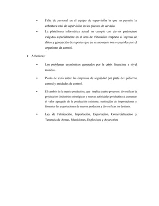 • Falta de personal en el equipo de supervisión lo que no permite la
cobertura total de supervisión en los puestos de servicio.
• La plataforma informática actual no cumple con ciertos parámetros
exigidos especialmente en el área de tributación respecto al ingreso de
datos y generación de reportes que en su momento son requeridos por el
organismo de control.
• Amenazas:
• Los problemas económicos generados por la crisis financiera a nivel
mundial.
• Punto de vista sobre las empresas de seguridad por parte del gobierno
central y entidades de control.
• El cambio de la matriz productiva, que implica cuatro procesos: diversificar la
producción (industrias estratégicas y nuevas actividades productivas), aumentar
el valor agregado de la producción existente, sustitución de importaciones y
fomentar las exportaciones de nuevos productos y diversificar los destinos.
• Ley de Fabricación, Importación, Exportación, Comercialización y
Tenencia de Armas, Municiones, Explosivos y Accesorios
 