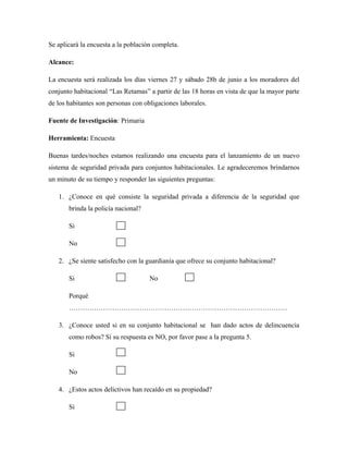Se aplicará la encuesta a la población completa.
Alcance:
La encuesta será realizada los días viernes 27 y sábado 28b de junio a los moradores del
conjunto habitacional “Las Retamas” a partir de las 18 horas en vista de que la mayor parte
de los habitantes son personas con obligaciones laborales.
Fuente de Investigación: Primaria
Herramienta: Encuesta
Buenas tardes/noches estamos realizando una encuesta para el lanzamiento de un nuevo
sistema de seguridad privada para conjuntos habitacionales. Le agradeceremos brindarnos
un minuto de su tiempo y responder las siguientes preguntas:
1. ¿Conoce en qué consiste la seguridad privada a diferencia de la seguridad que
brinda la policía nacional?
Si
No
2. ¿Se siente satisfecho con la guardianía que ofrece su conjunto habitacional?
Si No
Porqué
……………………………………………………………………………………
3. ¿Conoce usted si en su conjunto habitacional se han dado actos de delincuencia
como robos? Si su respuesta es NO, por favor pase a la pregunta 5.
Si
No
4. ¿Estos actos delictivos han recaído en su propiedad?
Si
 