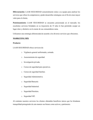 Diferenciación: LAAR SEGURIDAD semestralmente reúne a su equipo para analizar los
servicios que ofrece la competencia y poder desarrollar estrategias con el fin de crear mayor
valor para el cliente.
Posicionamiento: LAAR SEGURIDAD se encuentra posicionada en el mercado; los
excelentes servicios brindados en su trayectoria de 33 años le han permitido ocupar un
lugar claro y distintivo en la mente de sus consumidores meta.
Utilizamos una estrategia diferenciada de acuerdo a los diversos servicios que ofrecemos.
MARKETING MIX
Producto:
LAAR SEGURIDAD ofrece servicios de:
o Vigilancia general uniformada y armada.
o Asesoramiento de seguridad.
o Investigación privada.
o Cursos de seguridad para ejecutivos.
o Cursos de seguridad familiar.
o Seguridad Administrativa.
o Seguridad Bancaria
o Seguridad Industrial.
o Seguridad Petrolera.
o Seguridad VIP.
Al contratar nuestros servicios los clientes obtendrán beneficios únicos que les brindaran
tranquilidad protegiendo de esta manera sus bienes como activos y patrimonio.
 
