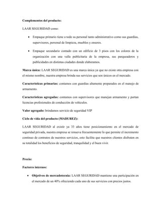 Complementos del producto:
LAAR SEGURIDAD como:
• Empaque primario tiene a todo su personal tanto administrativo como sus guardias,
supervisores, personal de limpieza, muebles y enseres.
• Empaque secundario contado con un edificio de 3 pisos con los colores de la
organización con una valla publicitaria de la empresa, sus parqueaderos y
publicidades en distintas ciudades donde elaboramos.
Marca única: LAAR SEGURIDAD es una marca única ya que no existe otra empresa con
el mismo nombre, nuestra empresa brinda sus servicios que son únicos en el mercado.
Características primarias: contamos con guardias altamente preparados en el manejo de
armamento.
Características agregadas: contamos con supervisores que manejan armamento y portan
licencias profesionales de conducción de vehículos.
Valor agregado: brindamos servicio de seguridad VIP
Ciclo de vida del producto (MADUREZ):
LAAR SEGURIDAD al existir ya 33 años tiene posicionamiento en el mercado de
seguridad privada, nuestra empresa se renueva frecuentemente lo que permite el incremento
continuo de contratos de nuestros servicios, esto facilita que nuestros clientes disfruten en
su totalidad los beneficios de seguridad, tranquilidad y el buen vivir.
Precio:
Factores internos:
• Objetivos de mercadotecnia: LAAR SEGURIDAD mantiene una participación en
el mercado de un 40% ofreciendo cada uno de sus servicios con precios justos.
 