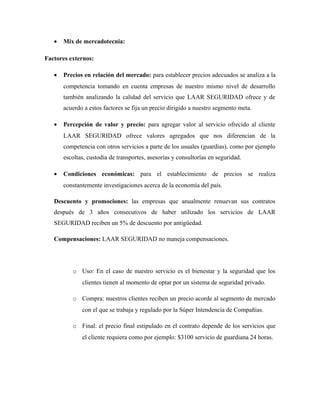 • Mix de mercadotecnia:
Factores externos:
• Precios en relación del mercado: para establecer precios adecuados se analiza a la
competencia tomando en cuenta empresas de nuestro mismo nivel de desarrollo
también analizando la calidad del servicio que LAAR SEGURIDAD ofrece y de
acuerdo a estos factores se fija un precio dirigido a nuestro segmento meta.
• Percepción de valor y precio: para agregar valor al servicio ofrecido al cliente
LAAR SEGURIDAD ofrece valores agregados que nos diferencian de la
competencia con otros servicios a parte de los usuales (guardias), como por ejemplo
escoltas, custodia de transportes, asesorías y consultorías en seguridad.
• Condiciones económicas: para el establecimiento de precios se realiza
constantemente investigaciones acerca de la economía del país.
Descuento y promociones: las empresas que anualmente renuevan sus contratos
después de 3 años consecutivos de haber utilizado los servicios de LAAR
SEGURIDAD reciben un 5% de descuento por antigüedad.
Compensaciones: LAAR SEGURIDAD no maneja compensaciones.
o Uso: En el caso de nuestro servicio es el bienestar y la seguridad que los
clientes tienen al momento de optar por un sistema de seguridad privado.
o Compra: nuestros clientes reciben un precio acorde al segmento de mercado
con el que se trabaja y regulado por la Súper Intendencia de Compañías.
o Final: el precio final estipulado en el contrato depende de los servicios que
el cliente requiera como por ejemplo: $3100 servicio de guardiana 24 horas.
 