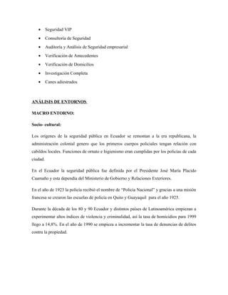 • Seguridad VIP
• Consultoría de Seguridad
• Auditoría y Análisis de Seguridad empresarial
• Verificación de Antecedentes
• Verificación de Domicilios
• Investigación Completa
• Canes adiestrados
ANÁLISIS DE ENTORNOS
MACRO ENTORNO:
Socio- cultural:
Los orígenes de la seguridad pública en Ecuador se remontan a la era republicana, la
administración colonial genero que los primeros cuerpos policiales tengan relación con
cabildos locales. Funciones de ornato e higienismo eran cumplidas por los policías de cada
ciudad.
En el Ecuador la seguridad pública fue definida por el Presidente José María Placido
Caamaño y esta dependía del Ministerio de Gobierno y Relaciones Exteriores.
En el año de 1923 la policía recibió el nombre de “Policía Nacional” y gracias a una misión
francesa se crearon las escuelas de policía en Quito y Guayaquil para el año 1925.
Durante la década de los 80 y 90 Ecuador y distintos países de Latinoamérica empiezan a
experimentar altos índices de violencia y criminalidad, así la tasa de homicidios para 1999
llego a 14,8%. En el año de 1990 se empieza a incrementar la tasa de denuncias de delitos
contra la propiedad.
 
