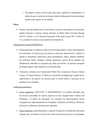 o Psicológico: nuestro servicio para cada cliente significa su tranquilidad y el
hecho de que en medio de un tiempo donde la delincuencia ha incrementado
pueden estar seguros en sus trabajos.
Plaza:
• Nuestro canal de distribución es corto directo, ya que de esta manera los interesados
pueden acercarse a nuestras oficinas ubicadas en Matriz Quito: Gonzalo Noriega
N38-53 y Portete y en la Sucursal Guayaquil: Cdla. Santa Leonor Mz 11 Solar 10-
11 y contratar el servicio sin necesidad de intermediarios.
Elementos de la plaza (LOGISTICA).
• Almacenamiento: la empresa cuenta con una bodega donde se ubica ordenadamente
los suministros de oficina que son usados en cada área administrativa, también se
guarda el armamento, municiones, gases lacrimógenos, radios, chalecos antibalas;
los uniformes (botas, chompas, camisas, pantalones, gorras) de los guardias son
debidamente ordenados en anaqueles por tallas que facilita a la persona encargada
de bodega adquirir cada material en el momento dado.
• Transporte: contamos con 6 camionetas D-Max 4x4, 2 camionetas Toyota, 4 Grand
Vitaras, 12 Vitaras Clásicos, 15 Motos lo cual permite la llegada ágil y rápido de los
supervisores a sus puestos de servicios para el control diario y necesario de los
guardias en las entidades.
Cadena de suministros:
• Socios superiores: CARVATEL Y SMARTHOFICE. Los créditos obtenidos para
las diversas actividades de nuestra empresa nos han otorgado tanto el Banco del
Pichincha y el Banco de Guayaquil. Los permisos de funcionamiento fueron
entregados por Superintendencia de Compañías, Ministerio de Defensa, Ministerio
del Interior y Ministerio de Relaciones Laborales.
• Socios inferiores: publicidad propia a cargo de la Ingeniera en Marketing Alexandra
Arteaga; Ing. Luis Mena y en Ing. Galo Cerda las dos personas que son encargadas
 