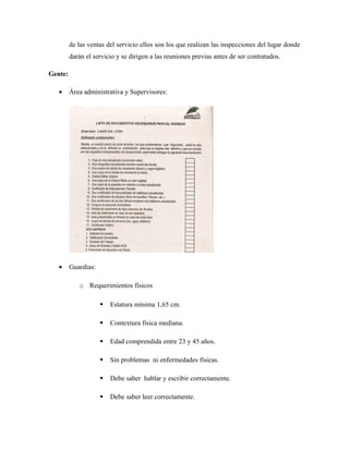 de las ventas del servicio ellos son los que realizan las inspecciones del lugar donde
darán el servicio y se dirigen a las reuniones previas antes de ser contratados.
Gente:
• Área administrativa y Supervisores:
• Guardias:
o Requerimientos físicos
 Estatura mínima 1,65 cm.
 Contextura física mediana.
 Edad comprendida entre 23 y 45 años.
 Sin problemas ni enfermedades físicas.
 Debe saber hablar y escribir correctamente.
 Debe saber leer correctamente.
 
