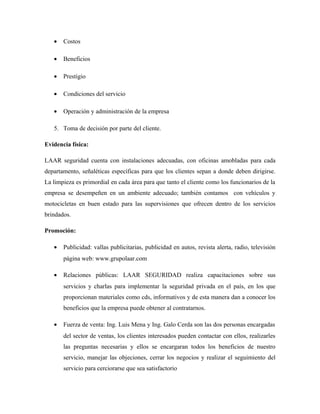 • Costos
• Beneficios
• Prestigio
• Condiciones del servicio
• Operación y administración de la empresa
5. Toma de decisión por parte del cliente.
Evidencia física:
LAAR seguridad cuenta con instalaciones adecuadas, con oficinas amobladas para cada
departamento, señaléticas específicas para que los clientes sepan a donde deben dirigirse.
La limpieza es primordial en cada área para que tanto el cliente como los funcionarios de la
empresa se desempeñen en un ambiente adecuado; también contamos con vehículos y
motocicletas en buen estado para las supervisiones que ofrecen dentro de los servicios
brindados.
Promoción:
• Publicidad: vallas publicitarias, publicidad en autos, revista alerta, radio, televisión
página web: www.grupolaar.com
• Relaciones públicas: LAAR SEGURIDAD realiza capacitaciones sobre sus
servicios y charlas para implementar la seguridad privada en el país, en los que
proporcionan materiales como cds, informativos y de esta manera dan a conocer los
beneficios que la empresa puede obtener al contratarnos.
• Fuerza de venta: Ing. Luis Mena y Ing. Galo Cerda son las dos personas encargadas
del sector de ventas, los clientes interesados pueden contactar con ellos, realizarles
las preguntas necesarias y ellos se encargaran todos los beneficios de nuestro
servicio, manejar las objeciones, cerrar los negocios y realizar el seguimiento del
servicio para cerciorarse que sea satisfactorio
 