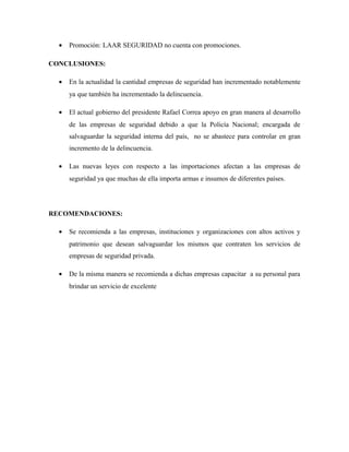 • Promoción: LAAR SEGURIDAD no cuenta con promociones.
CONCLUSIONES:
• En la actualidad la cantidad empresas de seguridad han incrementado notablemente
ya que también ha incrementado la delincuencia.
• El actual gobierno del presidente Rafael Correa apoyo en gran manera al desarrollo
de las empresas de seguridad debido a que la Policía Nacional; encargada de
salvaguardar la seguridad interna del país, no se abastece para controlar en gran
incremento de la delincuencia.
• Las nuevas leyes con respecto a las importaciones afectan a las empresas de
seguridad ya que muchas de ella importa armas e insumos de diferentes países.
RECOMENDACIONES:
• Se recomienda a las empresas, instituciones y organizaciones con altos activos y
patrimonio que desean salvaguardar los mismos que contraten los servicios de
empresas de seguridad privada.
• De la misma manera se recomienda a dichas empresas capacitar a su personal para
brindar un servicio de excelente
 