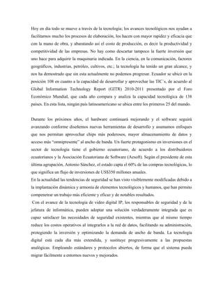 Hoy en día todo se mueve a través de la tecnología; los avances tecnológicos nos ayudan a
facilitarnos mucho los procesos de elaboración, los hacen con mayor rapidez y eficacia que
con la mano de obra, y abaratando así el costo de producción, es decir la productividad y
competitividad de las empresas. No hay como descartar tampoco la fuerte inversión que
uno hace para adquirir la maquinaria indicada. En la ciencia, en la comunicación, factores
geográficos, industrias, petróleo, cultivos, etc.; la tecnología ha tenido un gran alcance, y
nos ha demostrado que sin esta actualmente no podemos progresar. Ecuador se ubicó en la
posición 108 en cuanto a la capacidad de desarrollar y aprovechar las TIC´s, de acuerdo al
Global Information Technology Report (GITR) 2010-2011 presentado por el Foro
Económico Mundial, que cada año compara y analiza la capacidad tecnológica de 138
países. En esta lista, ningún país latinoamericano se ubica entre los primeros 25 del mundo.
Durante los próximos años, el hardware continuará mejorando y el software seguirá
avanzando conforme diseñemos nuevas herramientas de desarrollo y asumamos enfoques
que nos permitan aprovechar chips más poderosos, mayor almacenamiento de datos y
acceso más “omnipresente” al ancho de banda. Un fuerte protagonismo en inversiones en el
sector de tecnología tiene el gobierno ecuatoriano, de acuerdo a los distribuidores
ecuatorianos y la Asociación Ecuatoriana de Software (Aesoft). Según el presidente de esta
última agrupación, Antonio Sánchez, el estado capta el 60% de las compras tecnológicas, lo
que significa un flujo de inversiones de US$350 millones anuales.
En la actualidad las tendencias de seguridad se han visto visiblemente modificadas debido a
la implantación dinámica y armonía de elementos tecnológicos y humanos, que han permito
compenetrar un trabajo más eficiente y eficaz y de notables resultados.
Con el avance de la tecnología de video digital IP, los responsables de seguridad y de la
jefatura de informática, pueden adoptar una solución verdaderamente integrada que es
capaz satisfacer las necesidades de seguridad existentes, mientras que al mismo tiempo
reduce los costos operativos al integrarlos a la red de datos, facilitando su administración,
protegiendo la inversión y optimizando la demanda de ancho de banda. La tecnología
digital está cada día más extendida, y sustituye progresivamente a las propuestas
analógicas. Empleando estándares y protocolos abiertos, de forma que el sistema pueda
migrar fácilmente a entornos nuevos y mejorados.
 