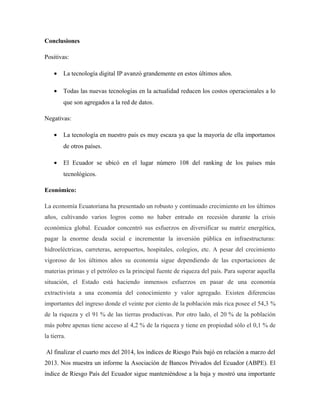 Conclusiones
Positivas:
• La tecnología digital IP avanzó grandemente en estos últimos años.
• Todas las nuevas tecnologías en la actualidad reducen los costos operacionales a lo
que son agregados a la red de datos.
Negativas:
• La tecnología en nuestro país es muy escaza ya que la mayoría de ella importamos
de otros países.
• El Ecuador se ubicó en el lugar número 108 del ranking de los países más
tecnológicos.
Económico:
La economía Ecuatoriana ha presentado un robusto y continuado crecimiento en los últimos
años, cultivando varios logros como no haber entrado en recesión durante la crisis
económica global. Ecuador concentró sus esfuerzos en diversificar su matriz energética,
pagar la enorme deuda social e incrementar la inversión pública en infraestructuras:
hidroeléctricas, carreteras, aeropuertos, hospitales, colegios, etc. A pesar del crecimiento
vigoroso de los últimos años su economía sigue dependiendo de las exportaciones de
materias primas y el petróleo es la principal fuente de riqueza del país. Para superar aquella
situación, el Estado está haciendo inmensos esfuerzos en pasar de una economía
extractivista a una economía del conocimiento y valor agregado. Existen diferencias
importantes del ingreso donde el veinte por ciento de la población más rica posee el 54,3 %
de la riqueza y el 91 % de las tierras productivas. Por otro lado, el 20 % de la población
más pobre apenas tiene acceso al 4,2 % de la riqueza y tiene en propiedad sólo el 0,1 % de
la tierra.
Al finalizar el cuarto mes del 2014, los índices de Riesgo País bajó en relación a marzo del
2013. Nos muestra un informe la Asociación de Bancos Privados del Ecuador (ABPE). El
índice de Riesgo País del Ecuador sigue manteniéndose a la baja y mostró una importante
 