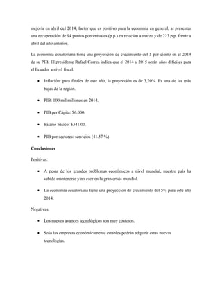 mejoría en abril del 2014; factor que es positivo para la economía en general, al presentar
una recuperación de 94 puntos porcentuales (p.p.) en relación a marzo y de 223 p.p. frente a
abril del año anterior.
La economía ecuatoriana tiene una proyección de crecimiento del 5 por ciento en el 2014
de su PIB. El presidente Rafael Correa indica que el 2014 y 2015 serán años difíciles para
el Ecuador a nivel fiscal.
• Inflación: para finales de este año, la proyección es de 3,20%. Es una de las más
bajas de la región.
• PIB: 100 mil millones en 2014.
• PIB per Cápita: $6.000.
• Salario básico: $341,00.
• PIB por sectores: servicios (41.57 %)
Conclusiones
Positivas:
• A pesar de los grandes problemas económicos a nivel mundial, nuestro país ha
sabido mantenerse y no caer en la gran crisis mundial.
• La economía ecuatoriana tiene una proyección de crecimiento del 5% para este año
2014.
Negativas:
• Los nuevos avances tecnológicos son muy costosos.
• Solo las empresas económicamente estables podrán adquirir estas nuevas
tecnologías.
 