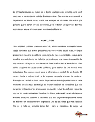 La principal propuesta de mejora es el diseño y aplicación de formatos como es el
caso para la inspección de material, limpieza u rutina. Esto apenas se comenzará a
implementar de forma oficial, puesto que siempre las soluciones son dadas por
personal que ya tienen años de experiencia, pero no tienen un registro de defectos
encontrados ya que el problema es solucionado al instante.
CONCLUSIÓN
Toda empresa presenta problemas cada día, a cada momento, la mayoría de las
veces pensamos que dichos problemas provienen de una causa física, de algún
problema de máquina, o problema operacional. Lo más recomendable, es que, para
aquellos acontecimientos de defectos generados por una causa desconocida, la
mejor manera de llegar a la solución es mediante la utilización de herramientas tales
como Diagrama de Causa-Efecto (Ishikawa) para asentar de una manera más
estructurada los pasos a seguir para la eliminación o control de un defecto. El
camino hacia la calidad total de la empresa demanda además de mantener
liderazgos de calidad, el diario control de problemas de trabajo presentados a cada
momento en cada lugar del trabajo, se requiere resolver las variaciones que van
surgiendo en los diferentes procesos de producción, reducir los defectos y además
mejorar los niveles estándares de actuación. Como ya lo mencionamos el diagrama
Ishikawa sirve para observar la causa raíz que está originando el problema donde
se detecte o en pasos anteriores al proceso. Uno de los puntos que más afecta al
hilo es la falta de formatos (chek list) para la inspección de rutina. La
 