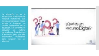 La educación no es la
excepciónenlautilizacióndel
material multimedia, que
tuvo sus orígenes con videos,
sonidos e imágenes no
creados propiamente para la
educación. Los docentes se
apoyaban de material
generado con fines distintos
al educativo, pero que ellos
encontraban interesantes
para compartir con sus
alumnos.
 