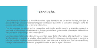 Conclusión.
 La multimedia se refiere a la mezcla de varios tipos de medios en un mismo recurso, que con el
paso del tiempo y los avances tecnológicos han llegado a permitir el control de ellos por parte del
usuario, aplicando con esto el término interactivo.
 Con los avances tecnológicos los materiales multimedia evolucionaron y además comenzó a
aplicarse la informática en la enseñanza, lo que prometía un gran avance y la mejora de la calidad
educativa con la tecnología aplicándose en ella.
 Los materiales multimedia interactivos, permiten pasar de lo informativo a lo significativo, ya que
la información, el análisis, la práctica y la retroalimentación instantánea permiten que el alumno se
informe, analice y aplique sus conocimientos en ejercicios que le ayudarán a fijar los contenidos y
corregir en el momento los errores que puedan tener al aplicar algún contenido.
 