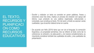 EL TEXTO,
RECURSOS Y
PLANIFICACI
ÓN COMO
RECURSOS
EDUCATIVOS
 Escribir y redactar un texto no consiste en poner palabras, frases u
oraciones unas tras otras, implica un proceso de creación con apoyo del
idioma, cuyo producto es una cadena organizada, estructurada y
conectada, que constituye el texto. Por tal razón, al texto se asocian varias
cualidades, que el escritor deberá tomar en cuenta.
 De acuerdo con Niño (2014) tiene que ver con el lenguaje, la corrección
lingüística y la propiedad semántica; tres se refieren al texto como tal: la
coherencia, la cohesión y la adecuación y, de manera complementaria, es
importante considerar también las cualidades de estilo, y las cualidades de
presentación.
 