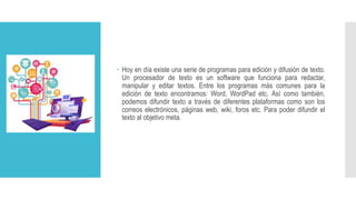 Hoy en día existe una serie de programas para edición y difusión de texto.
Un procesador de texto es un software que funciona para redactar,
manipular y editar textos. Entre los programas más comunes para la
edición de texto encontramos: Word, WordPad etc. Así como también,
podemos difundir texto a través de diferentes plataformas como son los
correos electrónicos, páginas web, wiki, foros etc. Para poder difundir el
texto al objetivo meta.
 