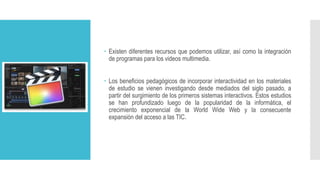  Existen diferentes recursos que podemos utilizar, así como la integración
de programas para los videos multimedia.
 Los beneficios pedagógicos de incorporar interactividad en los materiales
de estudio se vienen investigando desde mediados del siglo pasado, a
partir del surgimiento de los primeros sistemas interactivos. Estos estudios
se han profundizado luego de la popularidad de la informática, el
crecimiento exponencial de la World Wide Web y la consecuente
expansión del acceso a las TIC.
 