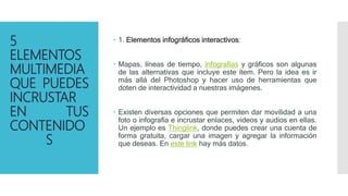 5
ELEMENTOS
MULTIMEDIA
QUE PUEDES
INCRUSTAR
EN TUS
CONTENIDO
S
 1. Elementos infográficos interactivos:
 Mapas, líneas de tiempo, infografías y gráficos son algunas
de las alternativas que incluye este ítem. Pero la idea es ir
más allá del Photoshop y hacer uso de herramientas que
doten de interactividad a nuestras imágenes.
 Existen diversas opciones que permiten dar movilidad a una
foto o infografía e incrustar enlaces, videos y audios en ellas.
Un ejemplo es Thinglink, donde puedes crear una cuenta de
forma gratuita, cargar una imagen y agregar la información
que deseas. En este link hay más datos.
 