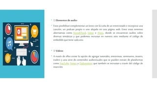  2.Elementos deaudio:
 Estos posibilitan complementar un texto con la cuña de un entrevistado e incorporar una
canción, un podcast propio o uno alojado en una página web. Entre estas tenemos
alternativas como SoundCloud, Goear e iVoox, donde se encuentran audios sobre
diversas temáticas y que podemos incrustar en nuestro sitio mediante el código de
embedido quetienecadauno.
 3.Videos:
 A través de ellos existe la opción de agregar tutoriales, entrevistas, seminarios, teasers,
trailers y una serie de contenidos audiovisuales que se pueden extraer de plataformas
como YouTube, Vimeo y Dailymotion; que también se incrustan a través del código de
inserción.
 