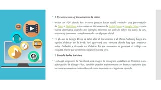  4.Presentaciones ydocumentosdetexto:
 Incluir un PDF donde los lectores puedan hacer scroll, embeder una presentación
de Prezi o SlideShare o incrustar un documento de Scribd, Issuu o Google Drive; es una
buena alternativa cuando por ejemplo, tenemos un artículo sobre los datos de una
encuestay queremoscomplementarloconelpaperoficial.
 En el caso de Google Drive se debe abrir el documento, ir al Menú Archivo y luego a la
opción Publicar en la Web. Ahí aparecerá una ventana donde hay que presionar
sobre Embeder y después en Publicar. En ese momento se generará el código con
etiquetaiframequedebemoscopiaren nuestraweb.
 5.Postde Redes Sociales:
 Un tweet, un posteo de Facebook, unaimagen de Instagram, un tablerode Pinterest ouna
publicación de Google Plus, también pueden transformarse en buenas opciones para
incrustaren nuestroscontenidos;talcomolovemos en el siguiente ejemplo.
 