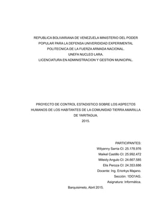 REPUBLICA BOLIVARIANA DE VENEZUELA MINISTERIO DEL PODER
POPULAR PARA LA DEFENSA UNIVERIDIDAD EXPERIMENTAL
POLITECNICA DE LA FUERZA ARMADA NACIONAL.
UNEFA NUCLEO LARA.
LICENCIATURA EN ADMINISTRACION Y GESTION MUNICIPAL.
PROYECTO DE CONTROL ESTADISTICO SOBRE LOS ASPECTOS
HUMANOS DE LOS HABITANTES DE LA COMUNIDAD TIERRA AMARILLA
DE YARITAGUA.
2015.
PARTICIPANTES:
Wilyanny Sarria CI: 25.178.976
Maikel Castillo CI: 25.992.472
Mileidy Angulo CI: 24.667.585
Elis Peroza CI: 24.353.686
Docente: Ing. Eriorkys Majano.
Sección: 1DO1AG.
Asignatura: Informática.
Barquisimeto, Abril 2015.
 