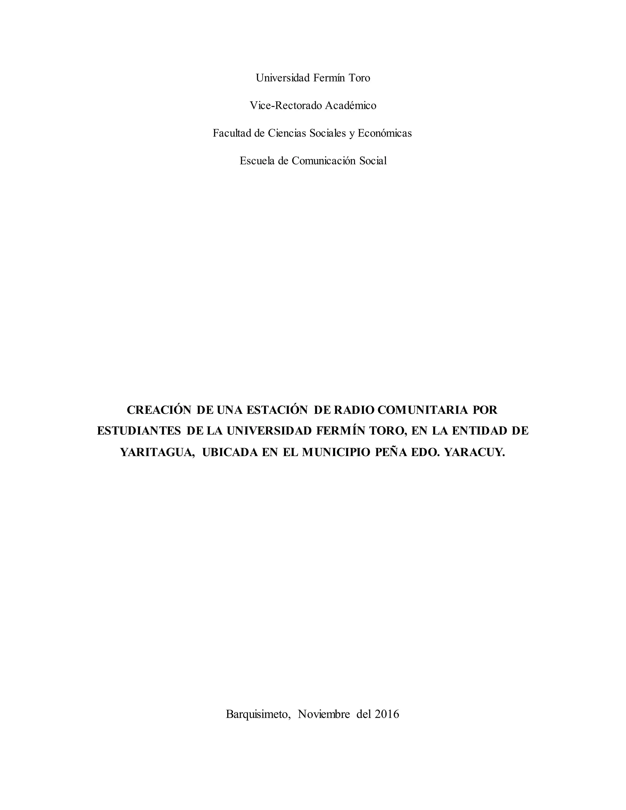 Universidad Fermín Toro
Vice-Rectorado Académico
Facultad de Ciencias Sociales y Económicas
Escuela de Comunicación Social
CREACIÓN DE UNA ESTACIÓN DE RADIO COMUNITARIA POR
ESTUDIANTES DE LA UNIVERSIDAD FERMÍN TORO, EN LA ENTIDAD DE
YARITAGUA, UBICADA EN EL MUNICIPIO PEÑA EDO. YARACUY.
Barquisimeto, Noviembre del 2016
 