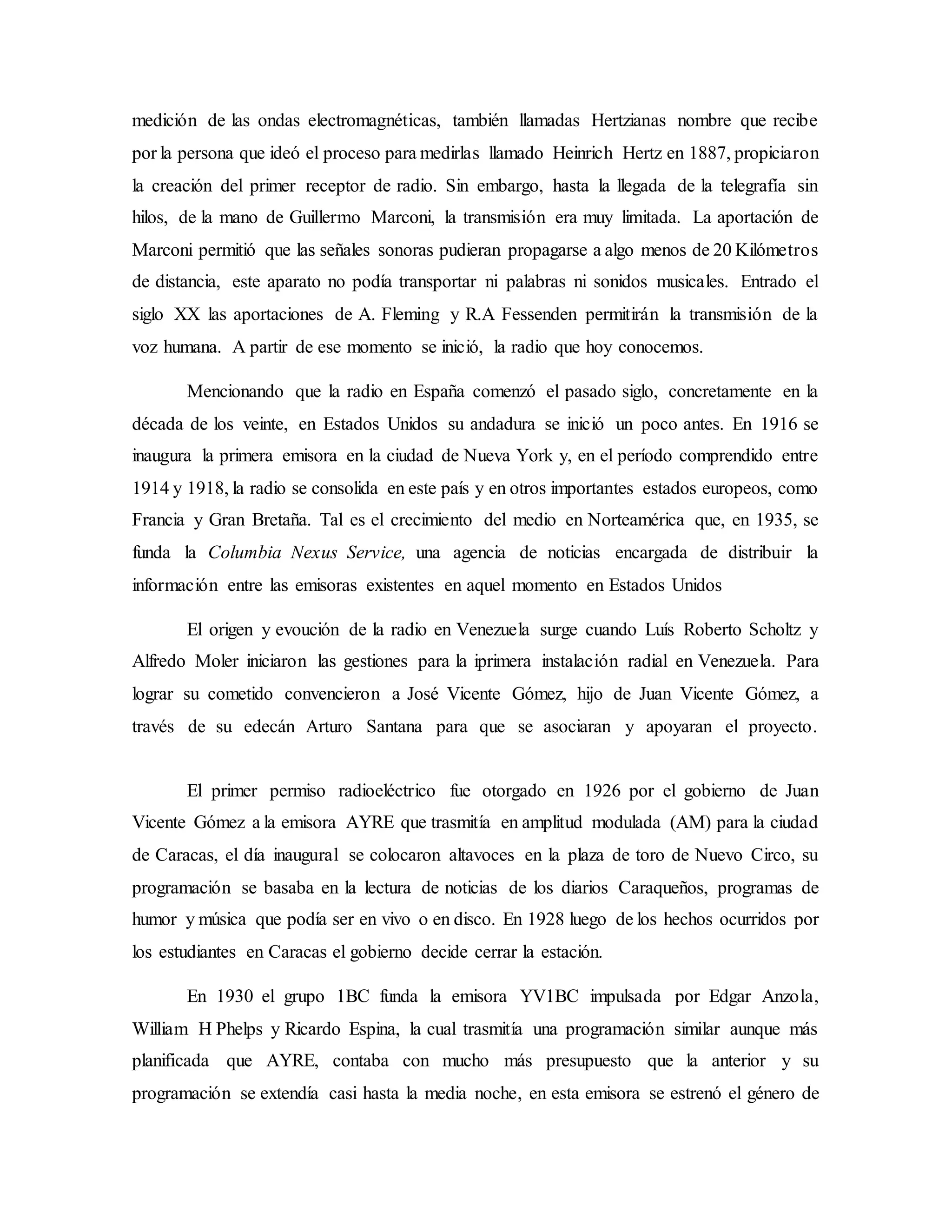 medición de las ondas electromagnéticas, también llamadas Hertzianas nombre que recibe
por la persona que ideó el proceso para medirlas llamado Heinrich Hertz en 1887, propiciaron
la creación del primer receptor de radio. Sin embargo, hasta la llegada de la telegrafía sin
hilos, de la mano de Guillermo Marconi, la transmisión era muy limitada. La aportación de
Marconi permitió que las señales sonoras pudieran propagarse a algo menos de 20 Kilómetros
de distancia, este aparato no podía transportar ni palabras ni sonidos musicales. Entrado el
siglo XX las aportaciones de A. Fleming y R.A Fessenden permitirán la transmisión de la
voz humana. A partir de ese momento se inició, la radio que hoy conocemos.
Mencionando que la radio en España comenzó el pasado siglo, concretamente en la
década de los veinte, en Estados Unidos su andadura se inició un poco antes. En 1916 se
inaugura la primera emisora en la ciudad de Nueva York y, en el período comprendido entre
1914 y 1918, la radio se consolida en este país y en otros importantes estados europeos, como
Francia y Gran Bretaña. Tal es el crecimiento del medio en Norteamérica que, en 1935, se
funda la Columbia Nexus Service, una agencia de noticias encargada de distribuir la
información entre las emisoras existentes en aquel momento en Estados Unidos
El origen y evoución de la radio en Venezuela surge cuando Luís Roberto Scholtz y
Alfredo Moler iniciaron las gestiones para la iprimera instalación radial en Venezuela. Para
lograr su cometido convencieron a José Vicente Gómez, hijo de Juan Vicente Gómez, a
través de su edecán Arturo Santana para que se asociaran y apoyaran el proyecto.
El primer permiso radioeléctrico fue otorgado en 1926 por el gobierno de Juan
Vicente Gómez a la emisora AYRE que trasmitía en amplitud modulada (AM) para la ciudad
de Caracas, el día inaugural se colocaron altavoces en la plaza de toro de Nuevo Circo, su
programación se basaba en la lectura de noticias de los diarios Caraqueños, programas de
humor y música que podía ser en vivo o en disco. En 1928 luego de los hechos ocurridos por
los estudiantes en Caracas el gobierno decide cerrar la estación.
En 1930 el grupo 1BC funda la emisora YV1BC impulsada por Edgar Anzola,
William H Phelps y Ricardo Espina, la cual trasmitía una programación similar aunque más
planificada que AYRE, contaba con mucho más presupuesto que la anterior y su
programación se extendía casi hasta la media noche, en esta emisora se estrenó el género de
 