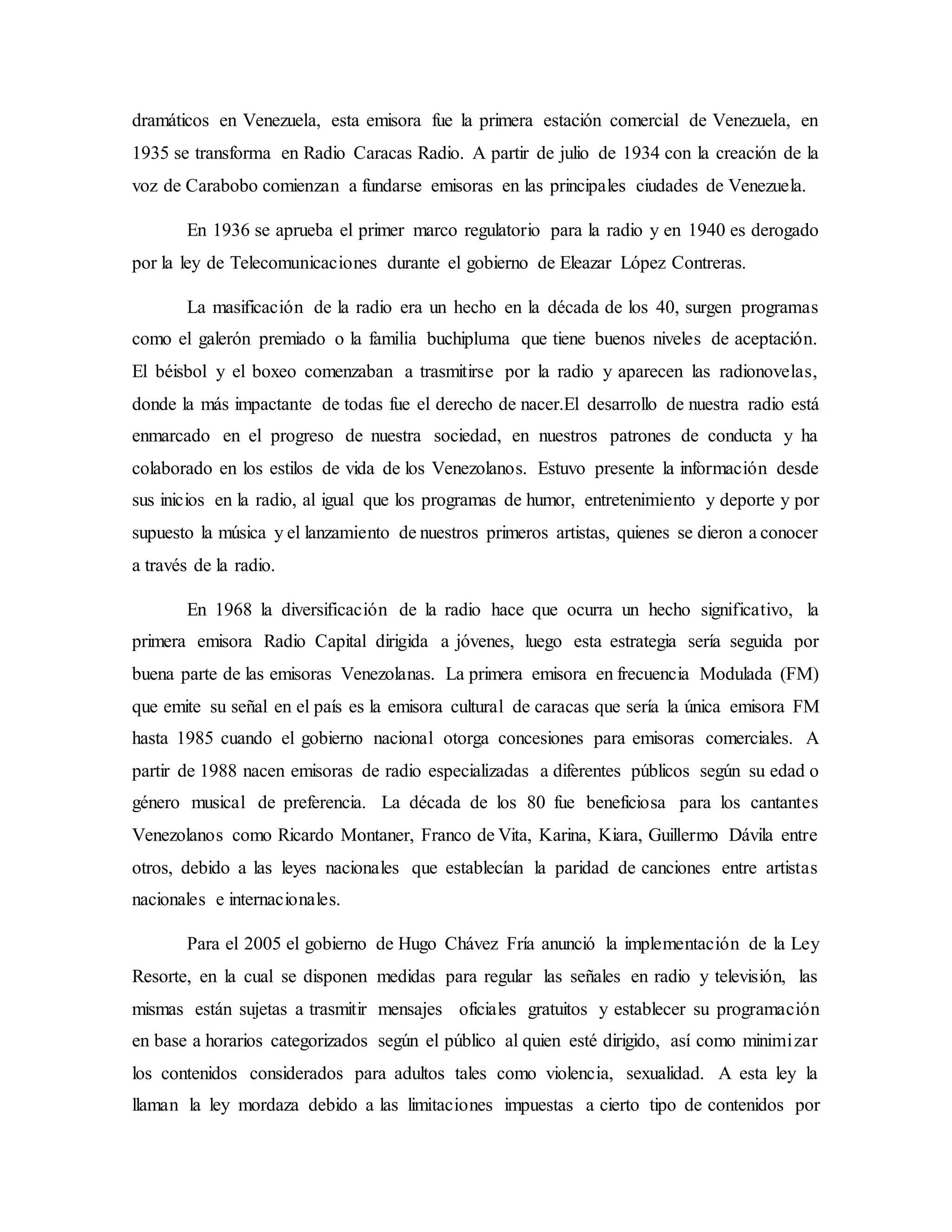 dramáticos en Venezuela, esta emisora fue la primera estación comercial de Venezuela, en
1935 se transforma en Radio Caracas Radio. A partir de julio de 1934 con la creación de la
voz de Carabobo comienzan a fundarse emisoras en las principales ciudades de Venezuela.
En 1936 se aprueba el primer marco regulatorio para la radio y en 1940 es derogado
por la ley de Telecomunicaciones durante el gobierno de Eleazar López Contreras.
La masificación de la radio era un hecho en la década de los 40, surgen programas
como el galerón premiado o la familia buchipluma que tiene buenos niveles de aceptación.
El béisbol y el boxeo comenzaban a trasmitirse por la radio y aparecen las radionovelas,
donde la más impactante de todas fue el derecho de nacer.El desarrollo de nuestra radio está
enmarcado en el progreso de nuestra sociedad, en nuestros patrones de conducta y ha
colaborado en los estilos de vida de los Venezolanos. Estuvo presente la información desde
sus inicios en la radio, al igual que los programas de humor, entretenimiento y deporte y por
supuesto la música y el lanzamiento de nuestros primeros artistas, quienes se dieron a conocer
a través de la radio.
En 1968 la diversificación de la radio hace que ocurra un hecho significativo, la
primera emisora Radio Capital dirigida a jóvenes, luego esta estrategia sería seguida por
buena parte de las emisoras Venezolanas. La primera emisora en frecuencia Modulada (FM)
que emite su señal en el país es la emisora cultural de caracas que sería la única emisora FM
hasta 1985 cuando el gobierno nacional otorga concesiones para emisoras comerciales. A
partir de 1988 nacen emisoras de radio especializadas a diferentes públicos según su edad o
género musical de preferencia. La década de los 80 fue beneficiosa para los cantantes
Venezolanos como Ricardo Montaner, Franco de Vita, Karina, Kiara, Guillermo Dávila entre
otros, debido a las leyes nacionales que establecían la paridad de canciones entre artistas
nacionales e internacionales.
Para el 2005 el gobierno de Hugo Chávez Fría anunció la implementación de la Ley
Resorte, en la cual se disponen medidas para regular las señales en radio y televisión, las
mismas están sujetas a trasmitir mensajes oficiales gratuitos y establecer su programación
en base a horarios categorizados según el público al quien esté dirigido, así como minimizar
los contenidos considerados para adultos tales como violencia, sexualidad. A esta ley la
llaman la ley mordaza debido a las limitaciones impuestas a cierto tipo de contenidos por
 