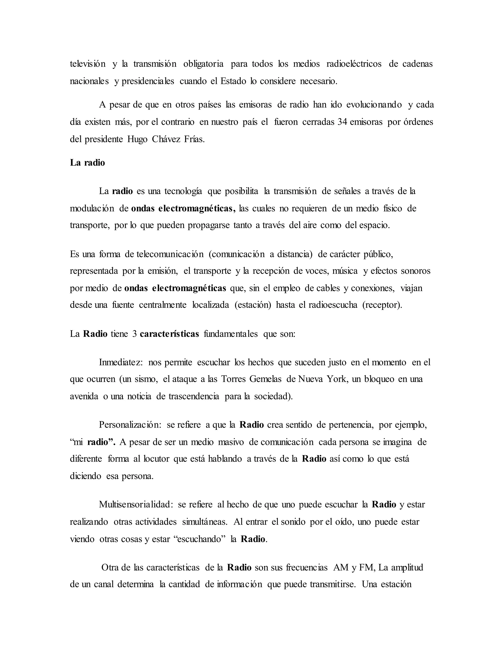 televisión y la transmisión obligatoria para todos los medios radioeléctricos de cadenas
nacionales y presidenciales cuando el Estado lo considere necesario.
A pesar de que en otros países las emisoras de radio han ido evolucionando y cada
día existen más, por el contrario en nuestro país el fueron cerradas 34 emisoras por órdenes
del presidente Hugo Chávez Frías.
La radio
La radio es una tecnología que posibilita la transmisión de señales a través de la
modulación de ondas electromagnéticas, las cuales no requieren de un medio físico de
transporte, por lo que pueden propagarse tanto a través del aire como del espacio.
Es una forma de telecomunicación (comunicación a distancia) de carácter público,
representada por la emisión, el transporte y la recepción de voces, música y efectos sonoros
por medio de ondas electromagnéticas que, sin el empleo de cables y conexiones, viajan
desde una fuente centralmente localizada (estación) hasta el radioescucha (receptor).
La Radio tiene 3 características fundamentales que son:
Inmediatez: nos permite escuchar los hechos que suceden justo en el momento en el
que ocurren (un sismo, el ataque a las Torres Gemelas de Nueva York, un bloqueo en una
avenida o una noticia de trascendencia para la sociedad).
Personalización: se refiere a que la Radio crea sentido de pertenencia, por ejemplo,
“mi radio”. A pesar de ser un medio masivo de comunicación cada persona se imagina de
diferente forma al locutor que está hablando a través de la Radio así como lo que está
diciendo esa persona.
Multisensorialidad: se refiere al hecho de que uno puede escuchar la Radio y estar
realizando otras actividades simultáneas. Al entrar el sonido por el oído, uno puede estar
viendo otras cosas y estar “escuchando” la Radio.
Otra de las características de la Radio son sus frecuencias AM y FM, La amplitud
de un canal determina la cantidad de información que puede transmitirse. Una estación
 