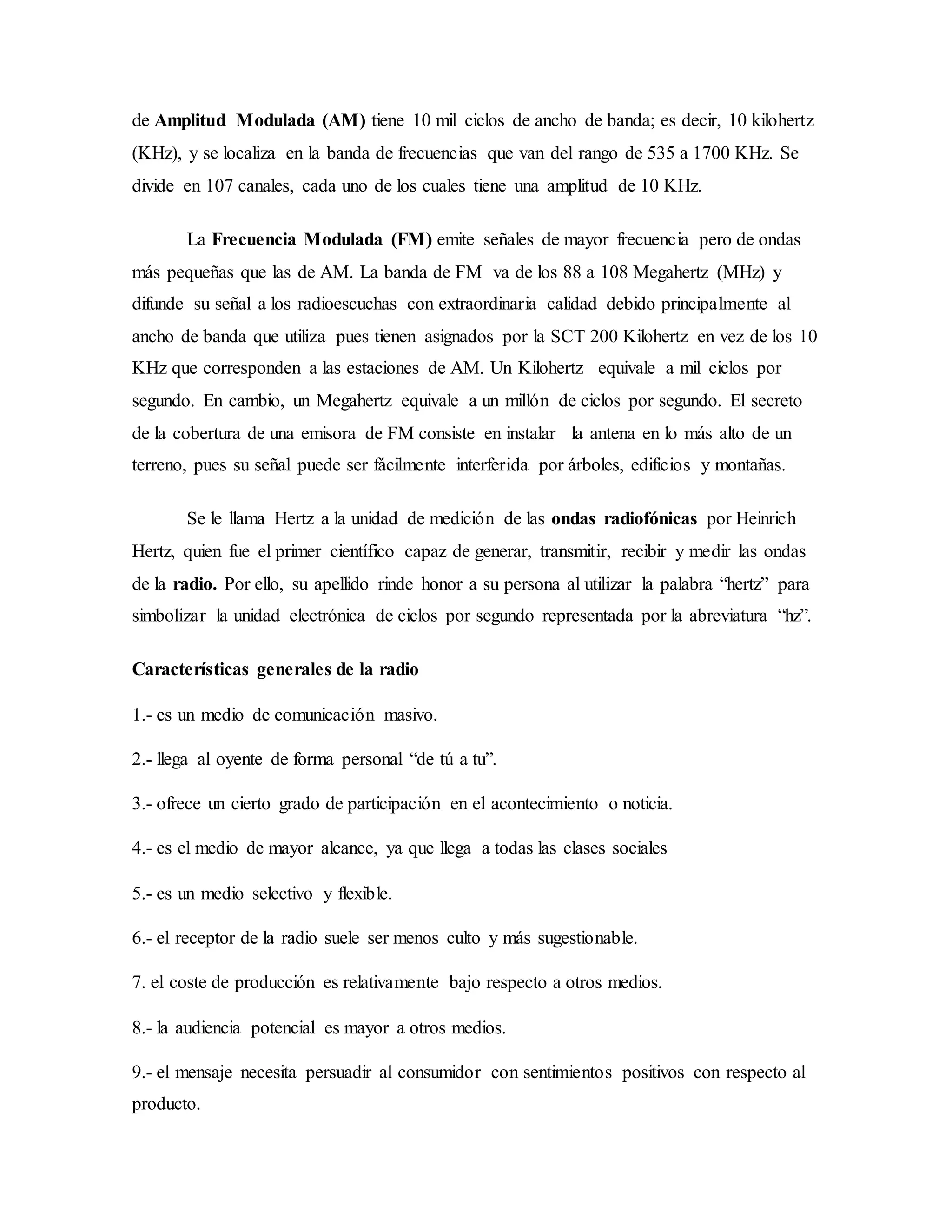 de Amplitud Modulada (AM) tiene 10 mil ciclos de ancho de banda; es decir, 10 kilohertz
(KHz), y se localiza en la banda de frecuencias que van del rango de 535 a 1700 KHz. Se
divide en 107 canales, cada uno de los cuales tiene una amplitud de 10 KHz.
La Frecuencia Modulada (FM) emite señales de mayor frecuencia pero de ondas
más pequeñas que las de AM. La banda de FM va de los 88 a 108 Megahertz (MHz) y
difunde su señal a los radioescuchas con extraordinaria calidad debido principalmente al
ancho de banda que utiliza pues tienen asignados por la SCT 200 Kilohertz en vez de los 10
KHz que corresponden a las estaciones de AM. Un Kilohertz equivale a mil ciclos por
segundo. En cambio, un Megahertz equivale a un millón de ciclos por segundo. El secreto
de la cobertura de una emisora de FM consiste en instalar la antena en lo más alto de un
terreno, pues su señal puede ser fácilmente interferida por árboles, edificios y montañas.
Se le llama Hertz a la unidad de medición de las ondas radiofónicas por Heinrich
Hertz, quien fue el primer científico capaz de generar, transmitir, recibir y medir las ondas
de la radio. Por ello, su apellido rinde honor a su persona al utilizar la palabra “hertz” para
simbolizar la unidad electrónica de ciclos por segundo representada por la abreviatura “hz”.
Características generales de la radio
1.- es un medio de comunicación masivo.
2.- llega al oyente de forma personal “de tú a tu”.
3.- ofrece un cierto grado de participación en el acontecimiento o noticia.
4.- es el medio de mayor alcance, ya que llega a todas las clases sociales
5.- es un medio selectivo y flexible.
6.- el receptor de la radio suele ser menos culto y más sugestionable.
7. el coste de producción es relativamente bajo respecto a otros medios.
8.- la audiencia potencial es mayor a otros medios.
9.- el mensaje necesita persuadir al consumidor con sentimientos positivos con respecto al
producto.
 