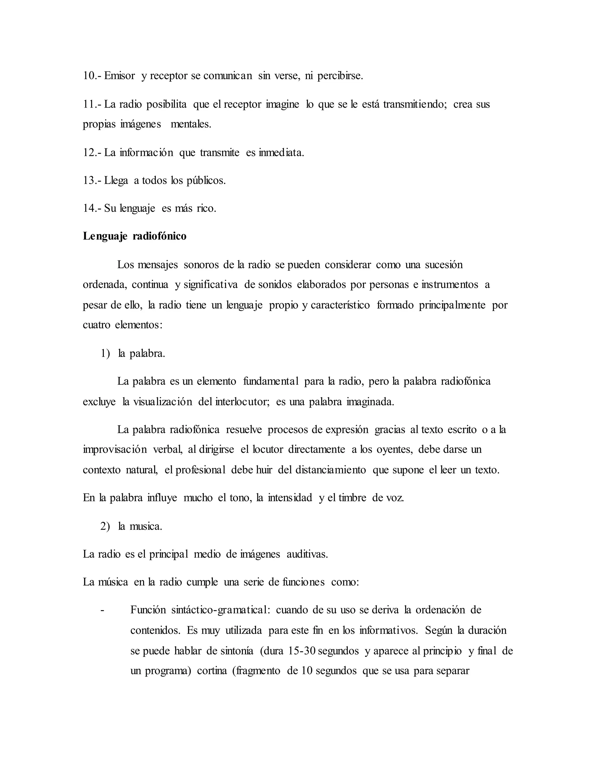 10.- Emisor y receptor se comunican sin verse, ni percibirse.
11.- La radio posibilita que el receptor imagine lo que se le está transmitiendo; crea sus
propias imágenes mentales.
12.- La información que transmite es inmediata.
13.- Llega a todos los públicos.
14.- Su lenguaje es más rico.
Lenguaje radiofónico
Los mensajes sonoros de la radio se pueden considerar como una sucesión
ordenada, continua y significativa de sonidos elaborados por personas e instrumentos a
pesar de ello, la radio tiene un lenguaje propio y característico formado principalmente por
cuatro elementos:
1) la palabra.
La palabra es un elemento fundamental para la radio, pero la palabra radiofónica
excluye la visualización del interlocutor; es una palabra imaginada.
La palabra radiofónica resuelve procesos de expresión gracias al texto escrito o a la
improvisación verbal, al dirigirse el locutor directamente a los oyentes, debe darse un
contexto natural, el profesional debe huir del distanciamiento que supone el leer un texto.
En la palabra influye mucho el tono, la intensidad y el timbre de voz.
2) la musica.
La radio es el principal medio de imágenes auditivas.
La música en la radio cumple una serie de funciones como:
- Función sintáctico-gramatical: cuando de su uso se deriva la ordenación de
contenidos. Es muy utilizada para este fin en los informativos. Según la duración
se puede hablar de sintonía (dura 15-30 segundos y aparece al principio y final de
un programa) cortina (fragmento de 10 segundos que se usa para separar
 