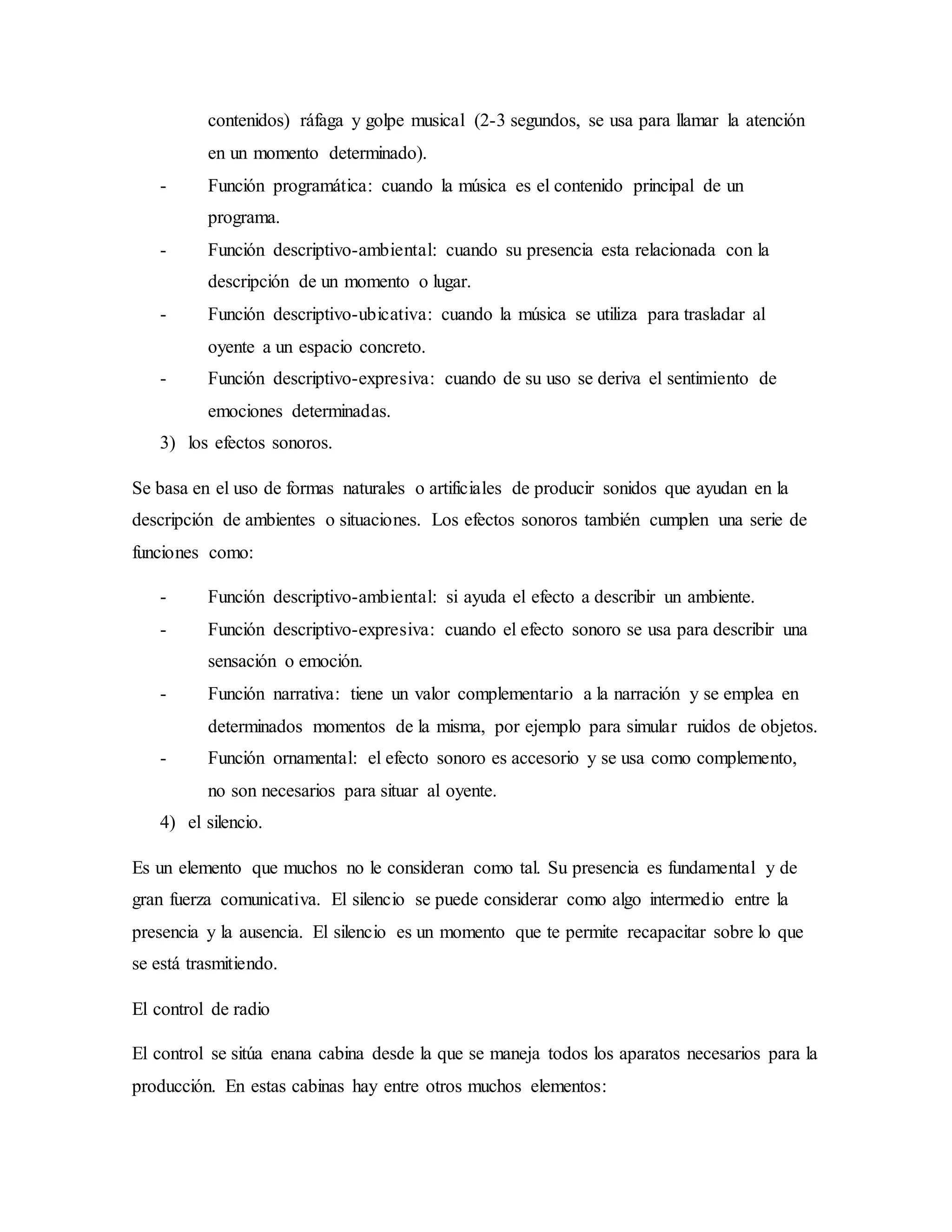 contenidos) ráfaga y golpe musical (2-3 segundos, se usa para llamar la atención
en un momento determinado).
- Función programática: cuando la música es el contenido principal de un
programa.
- Función descriptivo-ambiental: cuando su presencia esta relacionada con la
descripción de un momento o lugar.
- Función descriptivo-ubicativa: cuando la música se utiliza para trasladar al
oyente a un espacio concreto.
- Función descriptivo-expresiva: cuando de su uso se deriva el sentimiento de
emociones determinadas.
3) los efectos sonoros.
Se basa en el uso de formas naturales o artificiales de producir sonidos que ayudan en la
descripción de ambientes o situaciones. Los efectos sonoros también cumplen una serie de
funciones como:
- Función descriptivo-ambiental: si ayuda el efecto a describir un ambiente.
- Función descriptivo-expresiva: cuando el efecto sonoro se usa para describir una
sensación o emoción.
- Función narrativa: tiene un valor complementario a la narración y se emplea en
determinados momentos de la misma, por ejemplo para simular ruidos de objetos.
- Función ornamental: el efecto sonoro es accesorio y se usa como complemento,
no son necesarios para situar al oyente.
4) el silencio.
Es un elemento que muchos no le consideran como tal. Su presencia es fundamental y de
gran fuerza comunicativa. El silencio se puede considerar como algo intermedio entre la
presencia y la ausencia. El silencio es un momento que te permite recapacitar sobre lo que
se está trasmitiendo.
El control de radio
El control se sitúa enana cabina desde la que se maneja todos los aparatos necesarios para la
producción. En estas cabinas hay entre otros muchos elementos:
 