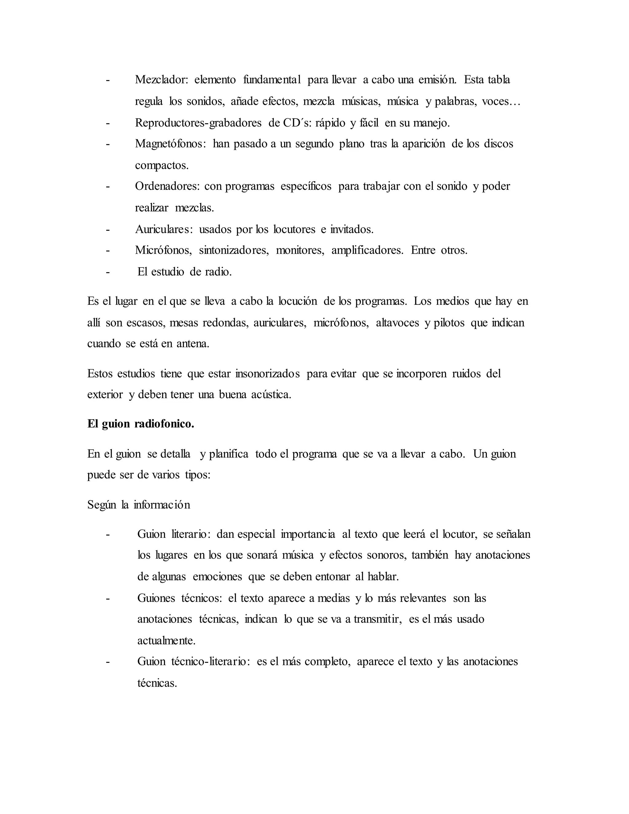 - Mezclador: elemento fundamental para llevar a cabo una emisión. Esta tabla
regula los sonidos, añade efectos, mezcla músicas, música y palabras, voces…
- Reproductores-grabadores de CD´s: rápido y fácil en su manejo.
- Magnetófonos: han pasado a un segundo plano tras la aparición de los discos
compactos.
- Ordenadores: con programas específicos para trabajar con el sonido y poder
realizar mezclas.
- Auriculares: usados por los locutores e invitados.
- Micrófonos, sintonizadores, monitores, amplificadores. Entre otros.
- El estudio de radio.
Es el lugar en el que se lleva a cabo la locución de los programas. Los medios que hay en
allí son escasos, mesas redondas, auriculares, micrófonos, altavoces y pilotos que indican
cuando se está en antena.
Estos estudios tiene que estar insonorizados para evitar que se incorporen ruidos del
exterior y deben tener una buena acústica.
El guion radiofonico.
En el guion se detalla y planifica todo el programa que se va a llevar a cabo. Un guion
puede ser de varios tipos:
Según la información
- Guion literario: dan especial importancia al texto que leerá el locutor, se señalan
los lugares en los que sonará música y efectos sonoros, también hay anotaciones
de algunas emociones que se deben entonar al hablar.
- Guiones técnicos: el texto aparece a medias y lo más relevantes son las
anotaciones técnicas, indican lo que se va a transmitir, es el más usado
actualmente.
- Guion técnico-literario: es el más completo, aparece el texto y las anotaciones
técnicas.
 
