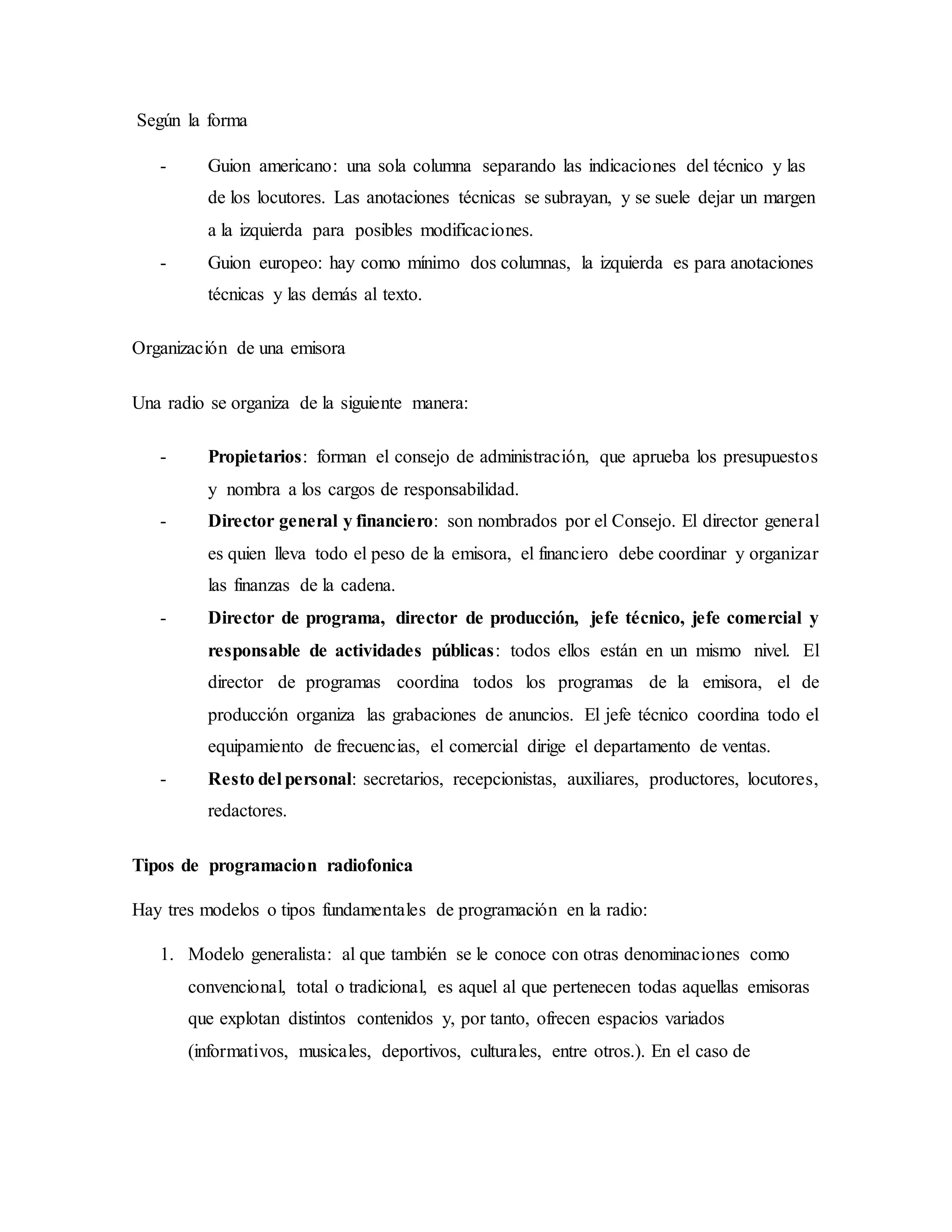 Según la forma
- Guion americano: una sola columna separando las indicaciones del técnico y las
de los locutores. Las anotaciones técnicas se subrayan, y se suele dejar un margen
a la izquierda para posibles modificaciones.
- Guion europeo: hay como mínimo dos columnas, la izquierda es para anotaciones
técnicas y las demás al texto.
Organización de una emisora
Una radio se organiza de la siguiente manera:
- Propietarios: forman el consejo de administración, que aprueba los presupuestos
y nombra a los cargos de responsabilidad.
- Director general y financiero: son nombrados por el Consejo. El director general
es quien lleva todo el peso de la emisora, el financiero debe coordinar y organizar
las finanzas de la cadena.
- Director de programa, director de producción, jefe técnico, jefe comercial y
responsable de actividades públicas: todos ellos están en un mismo nivel. El
director de programas coordina todos los programas de la emisora, el de
producción organiza las grabaciones de anuncios. El jefe técnico coordina todo el
equipamiento de frecuencias, el comercial dirige el departamento de ventas.
- Resto del personal: secretarios, recepcionistas, auxiliares, productores, locutores,
redactores.
Tipos de programacion radiofonica
Hay tres modelos o tipos fundamentales de programación en la radio:
1. Modelo generalista: al que también se le conoce con otras denominaciones como
convencional, total o tradicional, es aquel al que pertenecen todas aquellas emisoras
que explotan distintos contenidos y, por tanto, ofrecen espacios variados
(informativos, musicales, deportivos, culturales, entre otros.). En el caso de
 