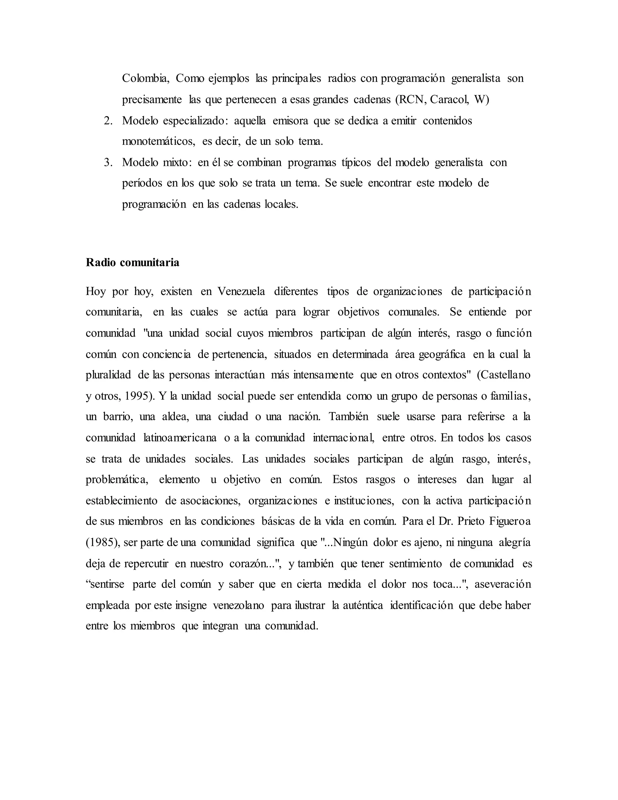 Colombia, Como ejemplos las principales radios con programación generalista son
precisamente las que pertenecen a esas grandes cadenas (RCN, Caracol, W)
2. Modelo especializado: aquella emisora que se dedica a emitir contenidos
monotemáticos, es decir, de un solo tema.
3. Modelo mixto: en él se combinan programas típicos del modelo generalista con
períodos en los que solo se trata un tema. Se suele encontrar este modelo de
programación en las cadenas locales.
Radio comunitaria
Hoy por hoy, existen en Venezuela diferentes tipos de organizaciones de participación
comunitaria, en las cuales se actúa para lograr objetivos comunales. Se entiende por
comunidad "una unidad social cuyos miembros participan de algún interés, rasgo o función
común con conciencia de pertenencia, situados en determinada área geográfica en la cual la
pluralidad de las personas interactúan más intensamente que en otros contextos" (Castellano
y otros, 1995). Y la unidad social puede ser entendida como un grupo de personas o familias,
un barrio, una aldea, una ciudad o una nación. También suele usarse para referirse a la
comunidad latinoamericana o a la comunidad internacional, entre otros. En todos los casos
se trata de unidades sociales. Las unidades sociales participan de algún rasgo, interés,
problemática, elemento u objetivo en común. Estos rasgos o intereses dan lugar al
establecimiento de asociaciones, organizaciones e instituciones, con la activa participación
de sus miembros en las condiciones básicas de la vida en común. Para el Dr. Prieto Figueroa
(1985), ser parte de una comunidad significa que "...Ningún dolor es ajeno, ni ninguna alegría
deja de repercutir en nuestro corazón...", y también que tener sentimiento de comunidad es
“sentirse parte del común y saber que en cierta medida el dolor nos toca...", aseveración
empleada por este insigne venezolano para ilustrar la auténtica identificación que debe haber
entre los miembros que integran una comunidad.
 