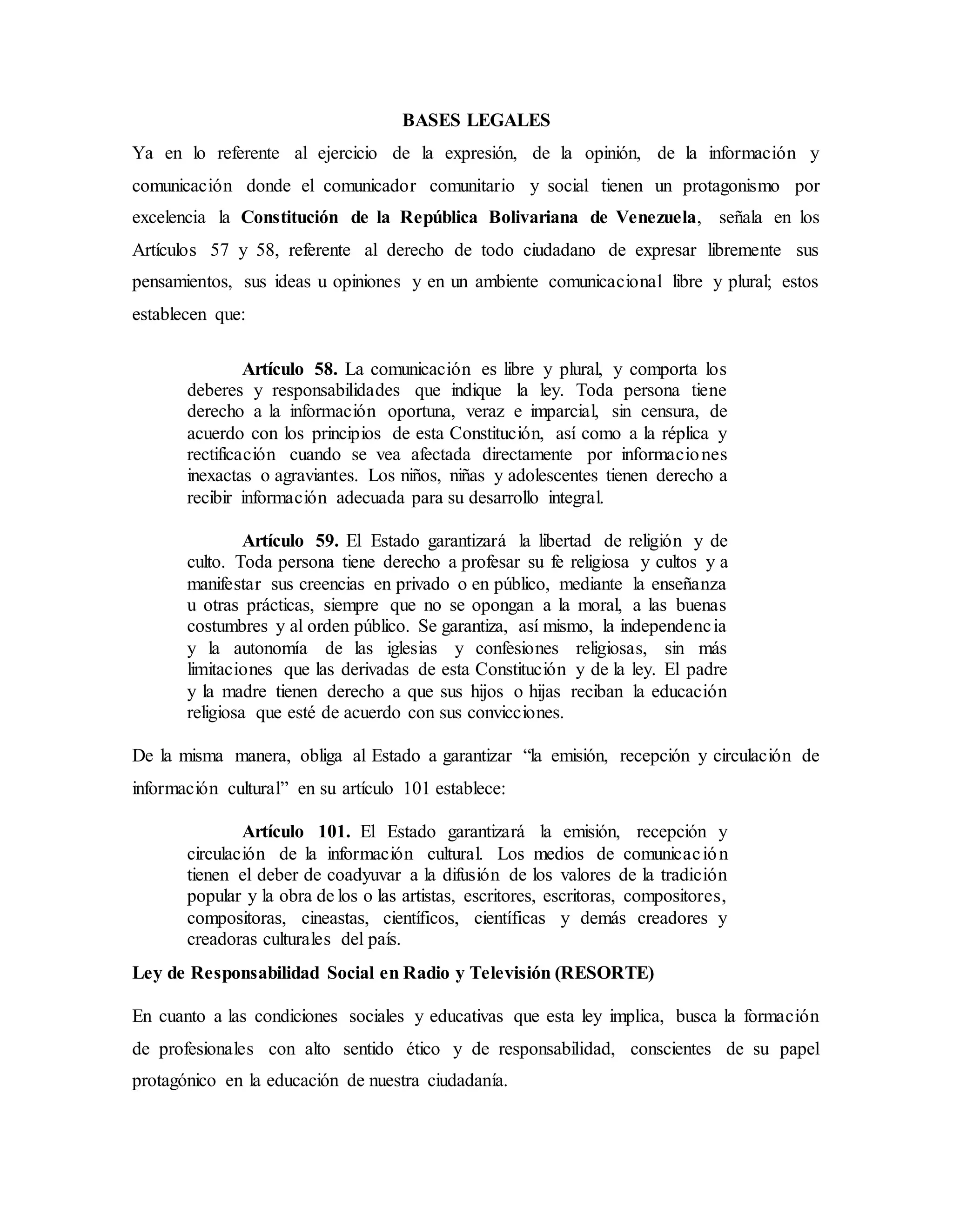 BASES LEGALES
Ya en lo referente al ejercicio de la expresión, de la opinión, de la información y
comunicación donde el comunicador comunitario y social tienen un protagonismo por
excelencia la Constitución de la República Bolivariana de Venezuela, señala en los
Artículos 57 y 58, referente al derecho de todo ciudadano de expresar libremente sus
pensamientos, sus ideas u opiniones y en un ambiente comunicacional libre y plural; estos
establecen que:
Artículo 58. La comunicación es libre y plural, y comporta los
deberes y responsabilidades que indique la ley. Toda persona tiene
derecho a la información oportuna, veraz e imparcial, sin censura, de
acuerdo con los principios de esta Constitución, así como a la réplica y
rectificación cuando se vea afectada directamente por informaciones
inexactas o agraviantes. Los niños, niñas y adolescentes tienen derecho a
recibir información adecuada para su desarrollo integral.
Artículo 59. El Estado garantizará la libertad de religión y de
culto. Toda persona tiene derecho a profesar su fe religiosa y cultos y a
manifestar sus creencias en privado o en público, mediante la enseñanza
u otras prácticas, siempre que no se opongan a la moral, a las buenas
costumbres y al orden público. Se garantiza, así mismo, la independencia
y la autonomía de las iglesias y confesiones religiosas, sin más
limitaciones que las derivadas de esta Constitución y de la ley. El padre
y la madre tienen derecho a que sus hijos o hijas reciban la educación
religiosa que esté de acuerdo con sus convicciones.
De la misma manera, obliga al Estado a garantizar “la emisión, recepción y circulación de
información cultural” en su artículo 101 establece:
Artículo 101. El Estado garantizará la emisión, recepción y
circulación de la información cultural. Los medios de comunicación
tienen el deber de coadyuvar a la difusión de los valores de la tradición
popular y la obra de los o las artistas, escritores, escritoras, compositores,
compositoras, cineastas, científicos, científicas y demás creadores y
creadoras culturales del país.
Ley de Responsabilidad Social en Radio y Televisión (RESORTE)
En cuanto a las condiciones sociales y educativas que esta ley implica, busca la formación
de profesionales con alto sentido ético y de responsabilidad, conscientes de su papel
protagónico en la educación de nuestra ciudadanía.
 