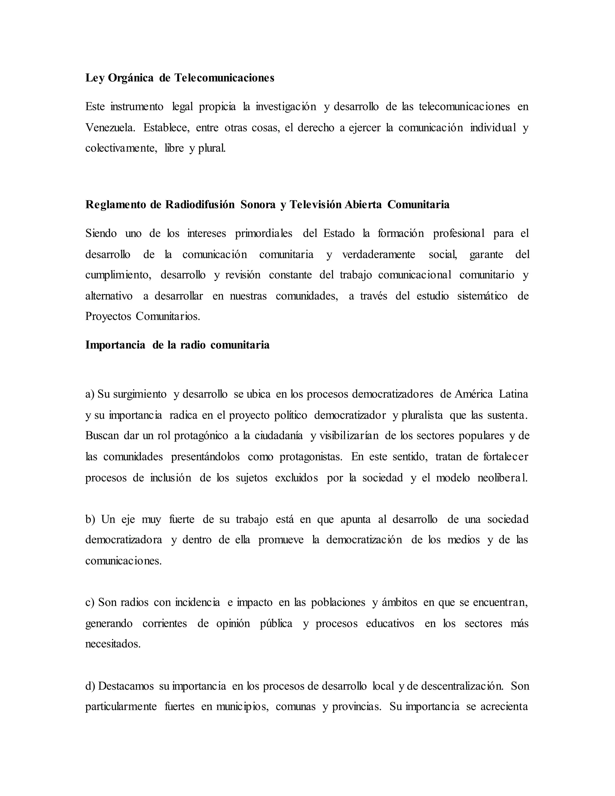 Ley Orgánica de Telecomunicaciones
Este instrumento legal propicia la investigación y desarrollo de las telecomunicaciones en
Venezuela. Establece, entre otras cosas, el derecho a ejercer la comunicación individual y
colectivamente, libre y plural.
Reglamento de Radiodifusión Sonora y Televisión Abierta Comunitaria
Siendo uno de los intereses primordiales del Estado la formación profesional para el
desarrollo de la comunicación comunitaria y verdaderamente social, garante del
cumplimiento, desarrollo y revisión constante del trabajo comunicacional comunitario y
alternativo a desarrollar en nuestras comunidades, a través del estudio sistemático de
Proyectos Comunitarios.
Importancia de la radio comunitaria
a) Su surgimiento y desarrollo se ubica en los procesos democratizadores de América Latina
y su importancia radica en el proyecto político democratizador y pluralista que las sustenta.
Buscan dar un rol protagónico a la ciudadanía y visibilizarían de los sectores populares y de
las comunidades presentándolos como protagonistas. En este sentido, tratan de fortalecer
procesos de inclusión de los sujetos excluidos por la sociedad y el modelo neoliberal.
b) Un eje muy fuerte de su trabajo está en que apunta al desarrollo de una sociedad
democratizadora y dentro de ella promueve la democratización de los medios y de las
comunicaciones.
c) Son radios con incidencia e impacto en las poblaciones y ámbitos en que se encuentran,
generando corrientes de opinión pública y procesos educativos en los sectores más
necesitados.
d) Destacamos su importancia en los procesos de desarrollo local y de descentralización. Son
particularmente fuertes en municipios, comunas y provincias. Su importancia se acrecienta
 