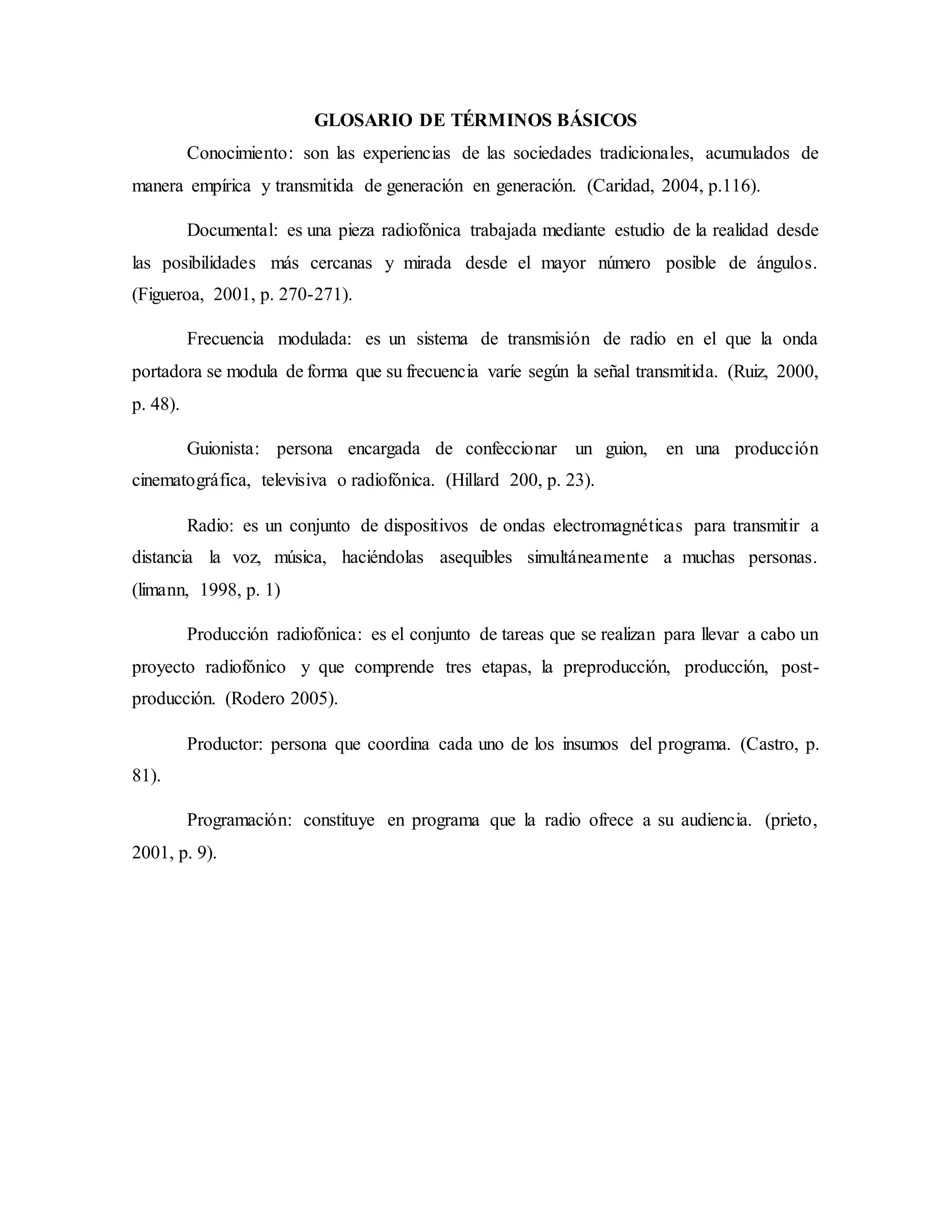 GLOSARIO DE TÉRMINOS BÁSICOS
Conocimiento: son las experiencias de las sociedades tradicionales, acumulados de
manera empírica y transmitida de generación en generación. (Caridad, 2004, p.116).
Documental: es una pieza radiofónica trabajada mediante estudio de la realidad desde
las posibilidades más cercanas y mirada desde el mayor número posible de ángulos.
(Figueroa, 2001, p. 270-271).
Frecuencia modulada: es un sistema de transmisión de radio en el que la onda
portadora se modula de forma que su frecuencia varíe según la señal transmitida. (Ruiz, 2000,
p. 48).
Guionista: persona encargada de confeccionar un guion, en una producción
cinematográfica, televisiva o radiofónica. (Hillard 200, p. 23).
Radio: es un conjunto de dispositivos de ondas electromagnéticas para transmitir a
distancia la voz, música, haciéndolas asequibles simultáneamente a muchas personas.
(limann, 1998, p. 1)
Producción radiofónica: es el conjunto de tareas que se realizan para llevar a cabo un
proyecto radiofónico y que comprende tres etapas, la preproducción, producción, post-
producción. (Rodero 2005).
Productor: persona que coordina cada uno de los insumos del programa. (Castro, p.
81).
Programación: constituye en programa que la radio ofrece a su audiencia. (prieto,
2001, p. 9).
 