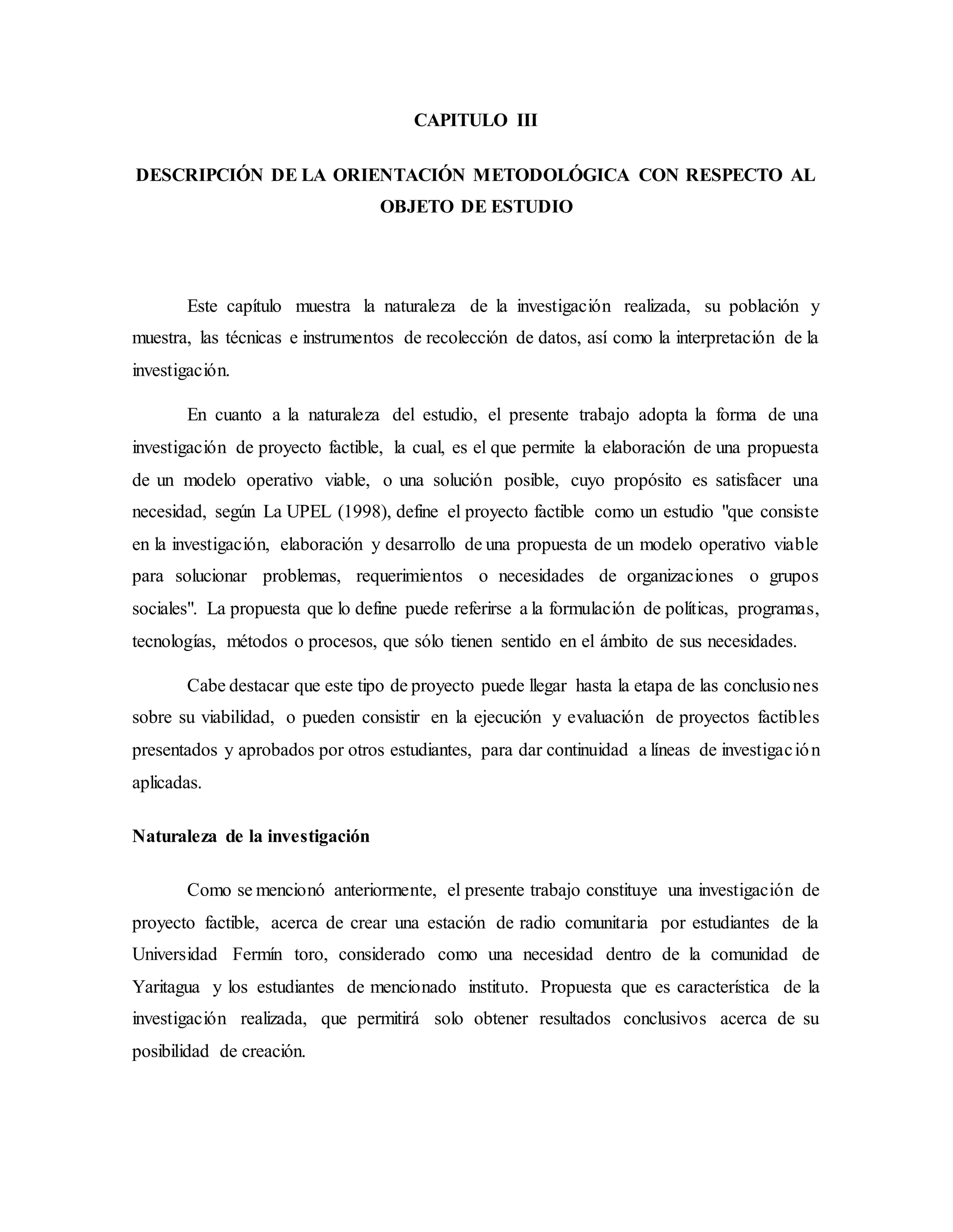 CAPITULO III
DESCRIPCIÓN DE LA ORIENTACIÓN METODOLÓGICA CON RESPECTO AL
OBJETO DE ESTUDIO
Este capítulo muestra la naturaleza de la investigación realizada, su población y
muestra, las técnicas e instrumentos de recolección de datos, así como la interpretación de la
investigación.
En cuanto a la naturaleza del estudio, el presente trabajo adopta la forma de una
investigación de proyecto factible, la cual, es el que permite la elaboración de una propuesta
de un modelo operativo viable, o una solución posible, cuyo propósito es satisfacer una
necesidad, según La UPEL (1998), define el proyecto factible como un estudio "que consiste
en la investigación, elaboración y desarrollo de una propuesta de un modelo operativo viable
para solucionar problemas, requerimientos o necesidades de organizaciones o grupos
sociales". La propuesta que lo define puede referirse a la formulación de políticas, programas,
tecnologías, métodos o procesos, que sólo tienen sentido en el ámbito de sus necesidades.
Cabe destacar que este tipo de proyecto puede llegar hasta la etapa de las conclusiones
sobre su viabilidad, o pueden consistir en la ejecución y evaluación de proyectos factibles
presentados y aprobados por otros estudiantes, para dar continuidad a líneas de investigación
aplicadas.
Naturaleza de la investigación
Como se mencionó anteriormente, el presente trabajo constituye una investigación de
proyecto factible, acerca de crear una estación de radio comunitaria por estudiantes de la
Universidad Fermín toro, considerado como una necesidad dentro de la comunidad de
Yaritagua y los estudiantes de mencionado instituto. Propuesta que es característica de la
investigación realizada, que permitirá solo obtener resultados conclusivos acerca de su
posibilidad de creación.
 