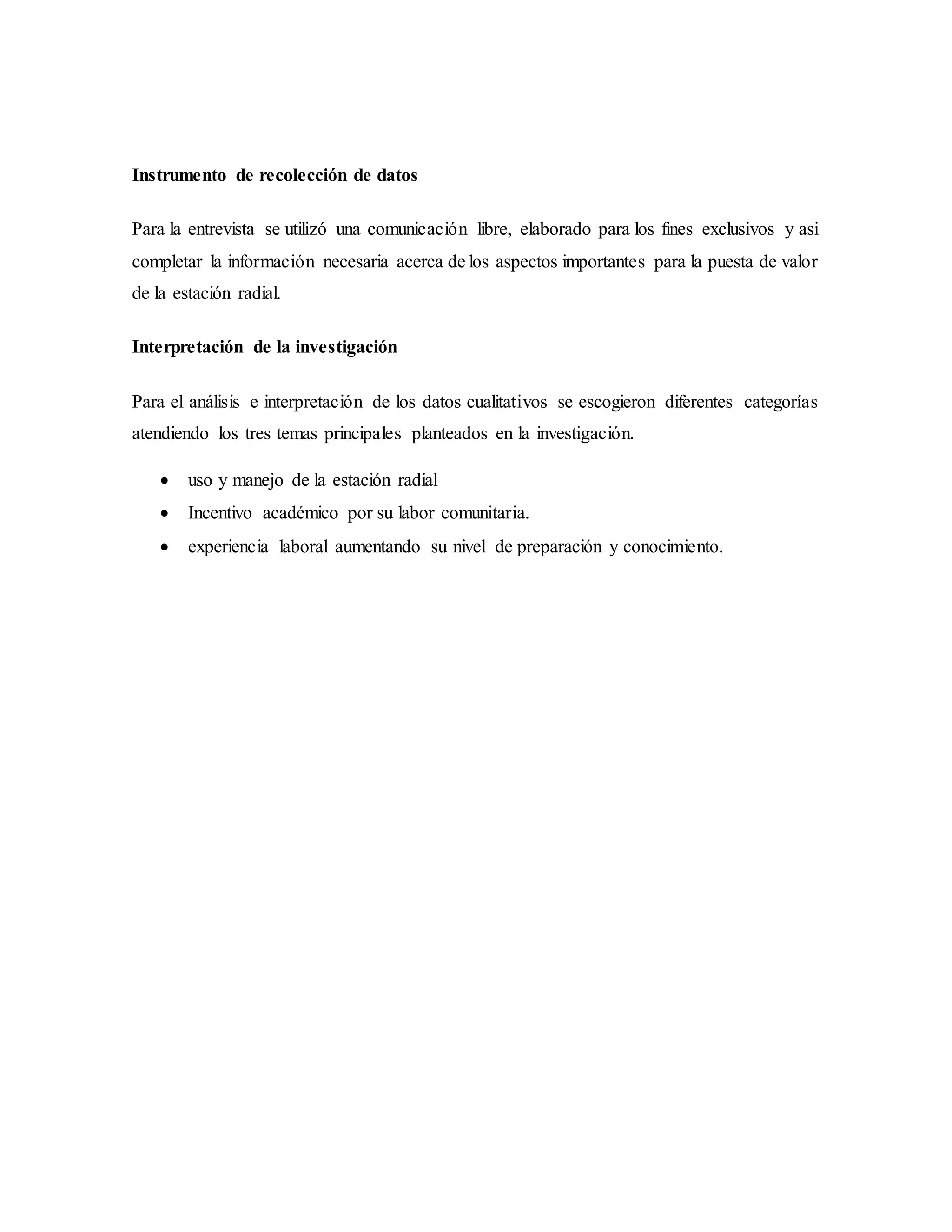 Instrumento de recolección de datos
Para la entrevista se utilizó una comunicación libre, elaborado para los fines exclusivos y asi
completar la información necesaria acerca de los aspectos importantes para la puesta de valor
de la estación radial.
Interpretación de la investigación
Para el análisis e interpretación de los datos cualitativos se escogieron diferentes categorías
atendiendo los tres temas principales planteados en la investigación.
 uso y manejo de la estación radial
 Incentivo académico por su labor comunitaria.
 experiencia laboral aumentando su nivel de preparación y conocimiento.
 