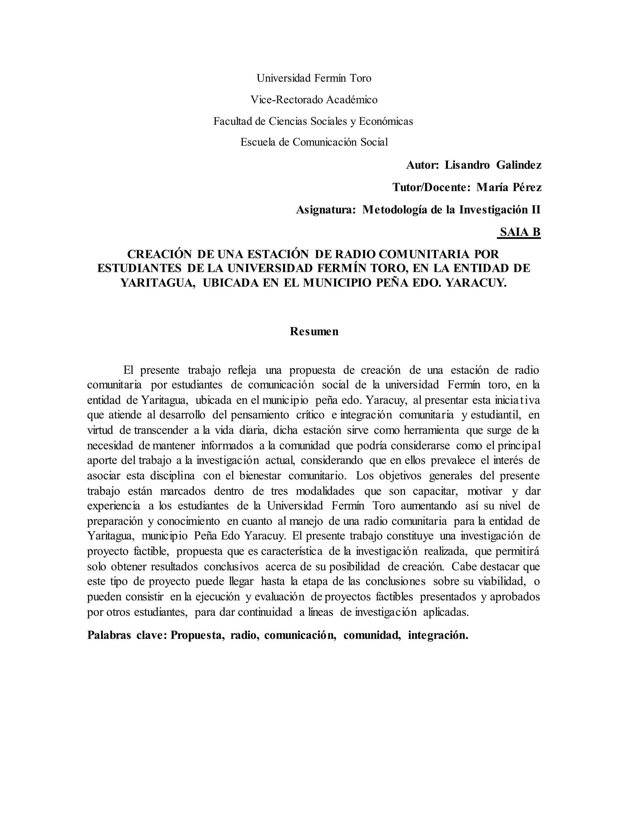 Universidad Fermín Toro
Vice-Rectorado Académico
Facultad de Ciencias Sociales y Económicas
Escuela de Comunicación Social
Autor: Lisandro Galindez
Tutor/Docente: María Pérez
Asignatura: Metodología de la Investigación II
SAIA B
CREACIÓN DE UNA ESTACIÓN DE RADIO COMUNITARIA POR
ESTUDIANTES DE LA UNIVERSIDAD FERMÍN TORO, EN LA ENTIDAD DE
YARITAGUA, UBICADA EN EL MUNICIPIO PEÑA EDO. YARACUY.
Resumen
El presente trabajo refleja una propuesta de creación de una estación de radio
comunitaria por estudiantes de comunicación social de la universidad Fermín toro, en la
entidad de Yaritagua, ubicada en el municipio peña edo. Yaracuy, al presentar esta iniciativa
que atiende al desarrollo del pensamiento crítico e integración comunitaria y estudiantil, en
virtud de transcender a la vida diaria, dicha estación sirve como herramienta que surge de la
necesidad de mantener informados a la comunidad que podría considerarse como el principal
aporte del trabajo a la investigación actual, considerando que en ellos prevalece el interés de
asociar esta disciplina con el bienestar comunitario. Los objetivos generales del presente
trabajo están marcados dentro de tres modalidades que son capacitar, motivar y dar
experiencia a los estudiantes de la Universidad Fermín Toro aumentando así su nivel de
preparación y conocimiento en cuanto al manejo de una radio comunitaria para la entidad de
Yaritagua, municipio Peña Edo Yaracuy. El presente trabajo constituye una investigación de
proyecto factible, propuesta que es característica de la investigación realizada, que permitirá
solo obtener resultados conclusivos acerca de su posibilidad de creación. Cabe destacar que
este tipo de proyecto puede llegar hasta la etapa de las conclusiones sobre su viabilidad, o
pueden consistir en la ejecución y evaluación de proyectos factibles presentados y aprobados
por otros estudiantes, para dar continuidad a líneas de investigación aplicadas.
Palabras clave: Propuesta, radio, comunicación, comunidad, integración.
 