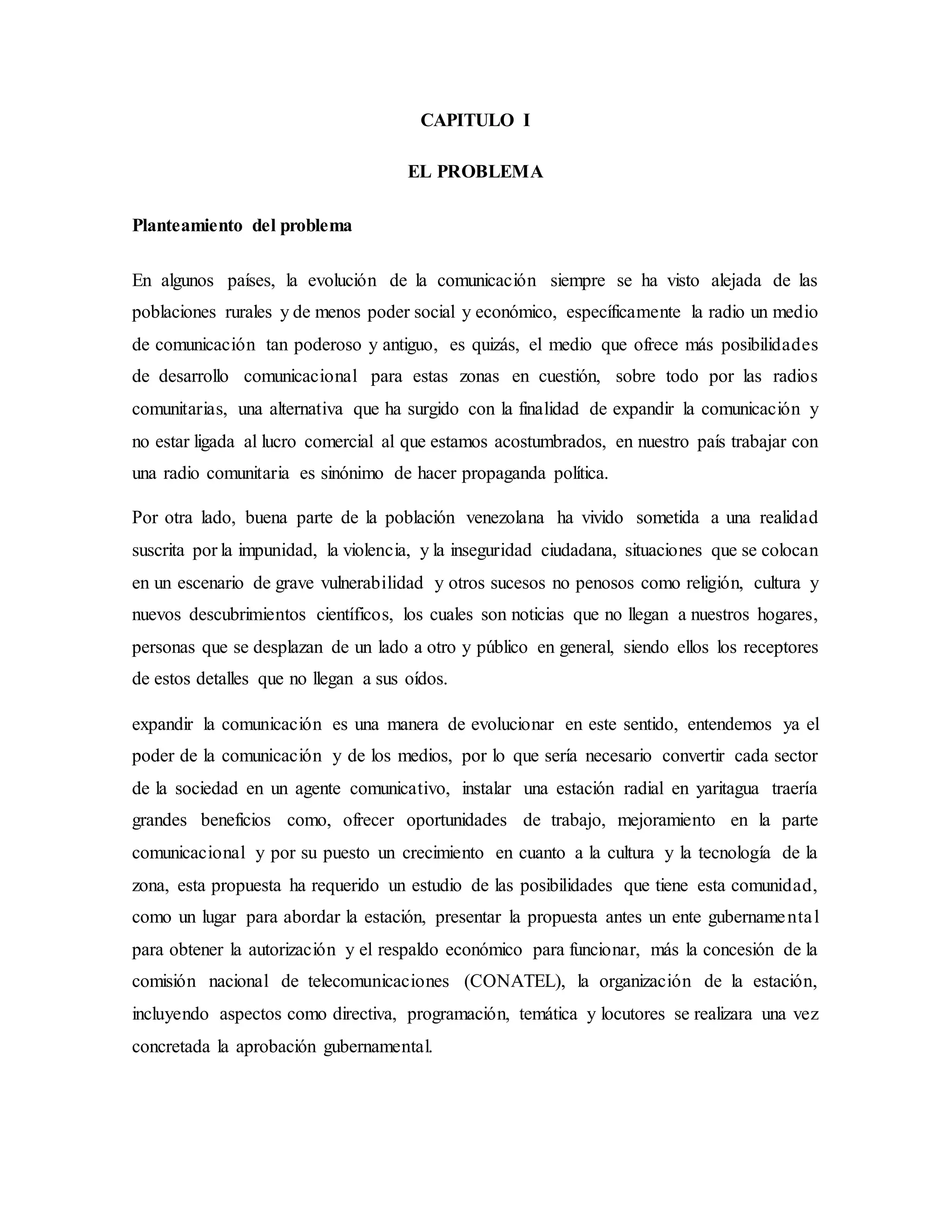 CAPITULO I
EL PROBLEMA
Planteamiento del problema
En algunos países, la evolución de la comunicación siempre se ha visto alejada de las
poblaciones rurales y de menos poder social y económico, específicamente la radio un medio
de comunicación tan poderoso y antiguo, es quizás, el medio que ofrece más posibilidades
de desarrollo comunicacional para estas zonas en cuestión, sobre todo por las radios
comunitarias, una alternativa que ha surgido con la finalidad de expandir la comunicación y
no estar ligada al lucro comercial al que estamos acostumbrados, en nuestro país trabajar con
una radio comunitaria es sinónimo de hacer propaganda política.
Por otra lado, buena parte de la población venezolana ha vivido sometida a una realidad
suscrita por la impunidad, la violencia, y la inseguridad ciudadana, situaciones que se colocan
en un escenario de grave vulnerabilidad y otros sucesos no penosos como religión, cultura y
nuevos descubrimientos científicos, los cuales son noticias que no llegan a nuestros hogares,
personas que se desplazan de un lado a otro y público en general, siendo ellos los receptores
de estos detalles que no llegan a sus oídos.
expandir la comunicación es una manera de evolucionar en este sentido, entendemos ya el
poder de la comunicación y de los medios, por lo que sería necesario convertir cada sector
de la sociedad en un agente comunicativo, instalar una estación radial en yaritagua traería
grandes beneficios como, ofrecer oportunidades de trabajo, mejoramiento en la parte
comunicacional y por su puesto un crecimiento en cuanto a la cultura y la tecnología de la
zona, esta propuesta ha requerido un estudio de las posibilidades que tiene esta comunidad,
como un lugar para abordar la estación, presentar la propuesta antes un ente gubernamental
para obtener la autorización y el respaldo económico para funcionar, más la concesión de la
comisión nacional de telecomunicaciones (CONATEL), la organización de la estación,
incluyendo aspectos como directiva, programación, temática y locutores se realizara una vez
concretada la aprobación gubernamental.
 