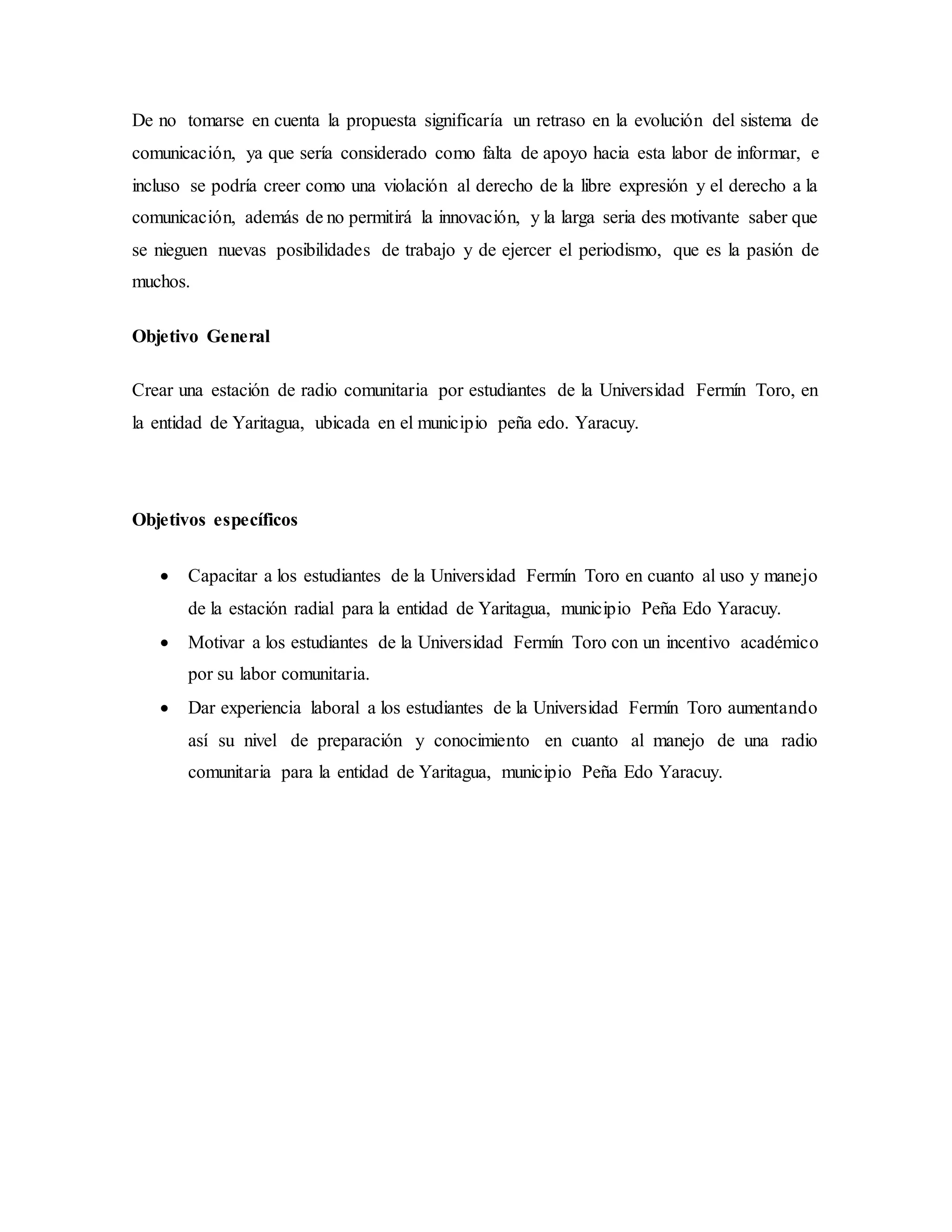 De no tomarse en cuenta la propuesta significaría un retraso en la evolución del sistema de
comunicación, ya que sería considerado como falta de apoyo hacia esta labor de informar, e
incluso se podría creer como una violación al derecho de la libre expresión y el derecho a la
comunicación, además de no permitirá la innovación, y la larga seria des motivante saber que
se nieguen nuevas posibilidades de trabajo y de ejercer el periodismo, que es la pasión de
muchos.
Objetivo General
Crear una estación de radio comunitaria por estudiantes de la Universidad Fermín Toro, en
la entidad de Yaritagua, ubicada en el municipio peña edo. Yaracuy.
Objetivos específicos
 Capacitar a los estudiantes de la Universidad Fermín Toro en cuanto al uso y manejo
de la estación radial para la entidad de Yaritagua, municipio Peña Edo Yaracuy.
 Motivar a los estudiantes de la Universidad Fermín Toro con un incentivo académico
por su labor comunitaria.
 Dar experiencia laboral a los estudiantes de la Universidad Fermín Toro aumentando
así su nivel de preparación y conocimiento en cuanto al manejo de una radio
comunitaria para la entidad de Yaritagua, municipio Peña Edo Yaracuy.
 
