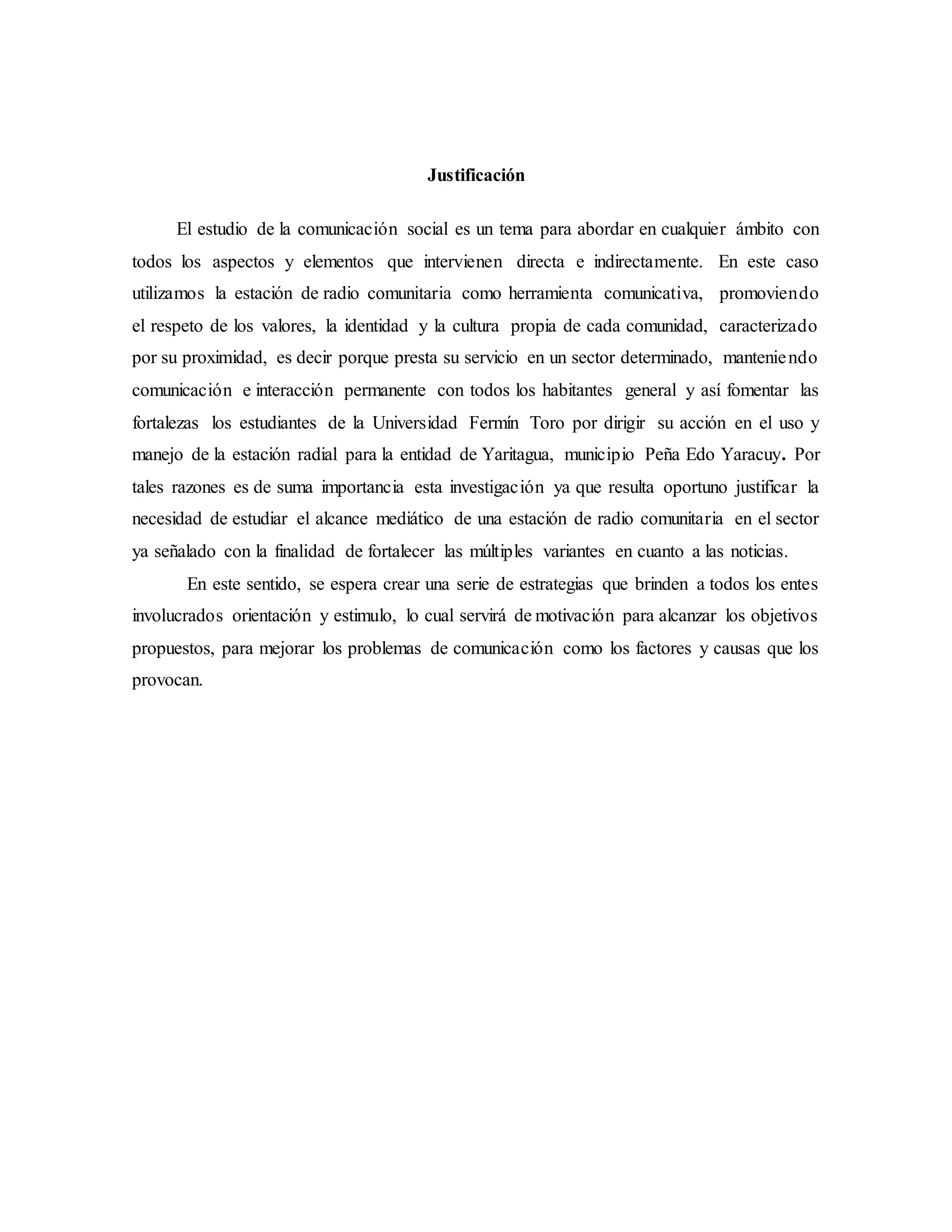 Justificación
El estudio de la comunicación social es un tema para abordar en cualquier ámbito con
todos los aspectos y elementos que intervienen directa e indirectamente. En este caso
utilizamos la estación de radio comunitaria como herramienta comunicativa, promoviendo
el respeto de los valores, la identidad y la cultura propia de cada comunidad, caracterizado
por su proximidad, es decir porque presta su servicio en un sector determinado, manteniendo
comunicación e interacción permanente con todos los habitantes general y así fomentar las
fortalezas los estudiantes de la Universidad Fermín Toro por dirigir su acción en el uso y
manejo de la estación radial para la entidad de Yaritagua, municipio Peña Edo Yaracuy. Por
tales razones es de suma importancia esta investigación ya que resulta oportuno justificar la
necesidad de estudiar el alcance mediático de una estación de radio comunitaria en el sector
ya señalado con la finalidad de fortalecer las múltiples variantes en cuanto a las noticias.
En este sentido, se espera crear una serie de estrategias que brinden a todos los entes
involucrados orientación y estimulo, lo cual servirá de motivación para alcanzar los objetivos
propuestos, para mejorar los problemas de comunicación como los factores y causas que los
provocan.
 