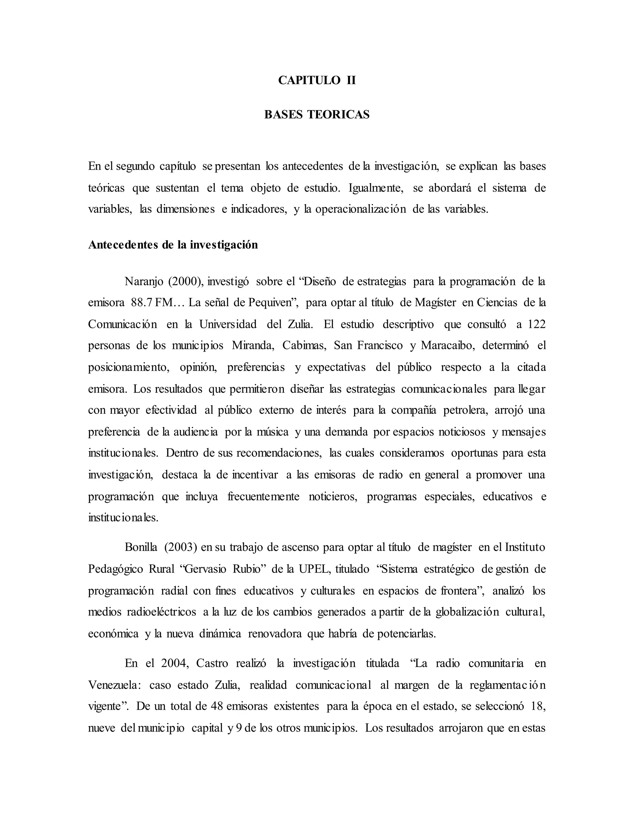 CAPITULO II
BASES TEORICAS
En el segundo capítulo se presentan los antecedentes de la investigación, se explican las bases
teóricas que sustentan el tema objeto de estudio. Igualmente, se abordará el sistema de
variables, las dimensiones e indicadores, y la operacionalización de las variables.
Antecedentes de la investigación
Naranjo (2000), investigó sobre el “Diseño de estrategias para la programación de la
emisora 88.7 FM… La señal de Pequiven”, para optar al título de Magíster en Ciencias de la
Comunicación en la Universidad del Zulia. El estudio descriptivo que consultó a 122
personas de los municipios Miranda, Cabimas, San Francisco y Maracaibo, determinó el
posicionamiento, opinión, preferencias y expectativas del público respecto a la citada
emisora. Los resultados que permitieron diseñar las estrategias comunicacionales para llegar
con mayor efectividad al público externo de interés para la compañía petrolera, arrojó una
preferencia de la audiencia por la música y una demanda por espacios noticiosos y mensajes
institucionales. Dentro de sus recomendaciones, las cuales consideramos oportunas para esta
investigación, destaca la de incentivar a las emisoras de radio en general a promover una
programación que incluya frecuentemente noticieros, programas especiales, educativos e
institucionales.
Bonilla (2003) en su trabajo de ascenso para optar al título de magíster en el Instituto
Pedagógico Rural “Gervasio Rubio” de la UPEL, titulado “Sistema estratégico de gestión de
programación radial con fines educativos y culturales en espacios de frontera”, analizó los
medios radioeléctricos a la luz de los cambios generados a partir de la globalización cultural,
económica y la nueva dinámica renovadora que habría de potenciarlas.
En el 2004, Castro realizó la investigación titulada “La radio comunitaria en
Venezuela: caso estado Zulia, realidad comunicacional al margen de la reglamentación
vigente”. De un total de 48 emisoras existentes para la época en el estado, se seleccionó 18,
nueve del municipio capital y 9 de los otros municipios. Los resultados arrojaron que en estas
 